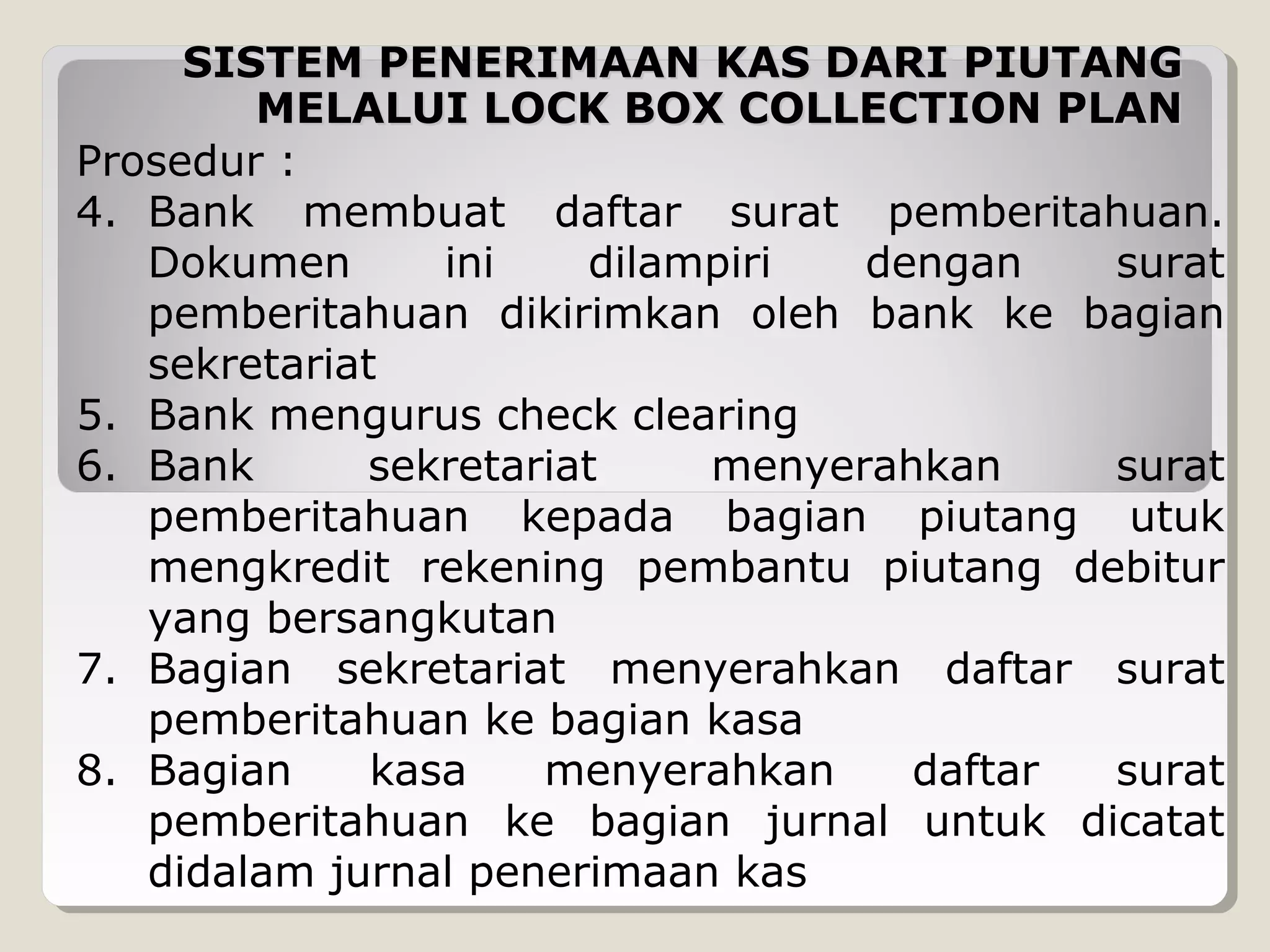 SISTEM PENERIMAAN KAS DARI PIUTANG
MELALUI LOCK BOX COLLECTION PLAN
Prosedur :
4. Bank membuat daftar surat pemberitahuan.
Dokumen
ini
dilampiri
dengan
surat
pemberitahuan dikirimkan oleh bank ke bagian
sekretariat
5. Bank mengurus check clearing
6. Bank
sekretariat
menyerahkan
surat
pemberitahuan kepada bagian piutang utuk
mengkredit rekening pembantu piutang debitur
yang bersangkutan
7. Bagian sekretariat menyerahkan daftar surat
pemberitahuan ke bagian kasa
8. Bagian
kasa
menyerahkan
daftar
surat
pemberitahuan ke bagian jurnal untuk dicatat
didalam jurnal penerimaan kas

 
