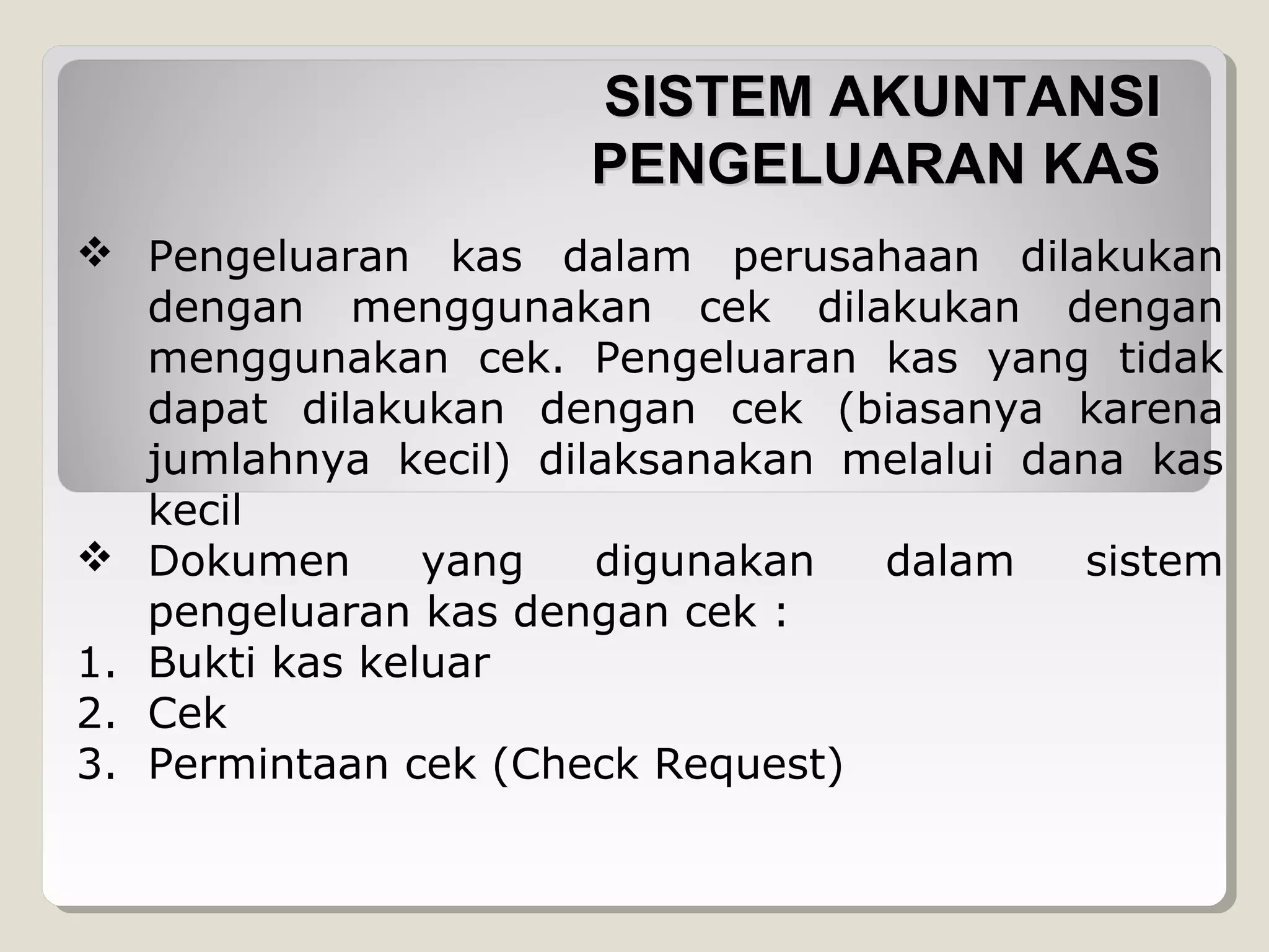SISTEM AKUNTANSI
PENGELUARAN KAS
 Pengeluaran kas dalam perusahaan dilakukan
dengan menggunakan cek dilakukan dengan
menggunakan cek. Pengeluaran kas yang tidak
dapat dilakukan dengan cek (biasanya karena
jumlahnya kecil) dilaksanakan melalui dana kas
kecil
 Dokumen
yang
digunakan
dalam
sistem
pengeluaran kas dengan cek :
1. Bukti kas keluar
2. Cek
3. Permintaan cek (Check Request)

 