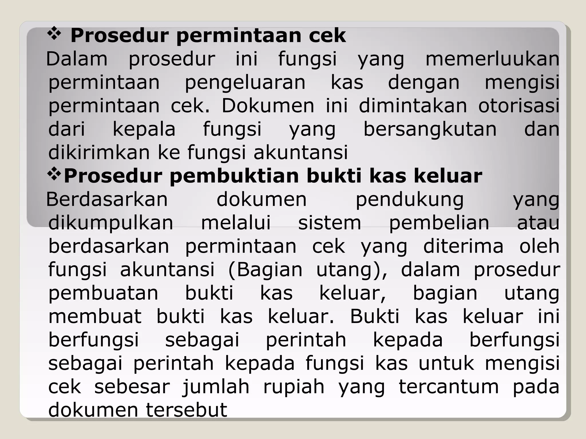  Prosedur permintaan cek
Dalam prosedur ini fungsi yang memerluukan
permintaan pengeluaran kas dengan mengisi
permintaan cek. Dokumen ini dimintakan otorisasi
dari kepala fungsi yang bersangkutan dan
dikirimkan ke fungsi akuntansi
Prosedur pembuktian bukti kas keluar
Berdasarkan
dokumen
pendukung
yang
dikumpulkan melalui sistem pembelian atau
berdasarkan permintaan cek yang diterima oleh
fungsi akuntansi (Bagian utang), dalam prosedur
pembuatan bukti kas keluar, bagian utang
membuat bukti kas keluar. Bukti kas keluar ini
berfungsi sebagai perintah kepada berfungsi
sebagai perintah kepada fungsi kas untuk mengisi
cek sebesar jumlah rupiah yang tercantum pada
dokumen tersebut

 