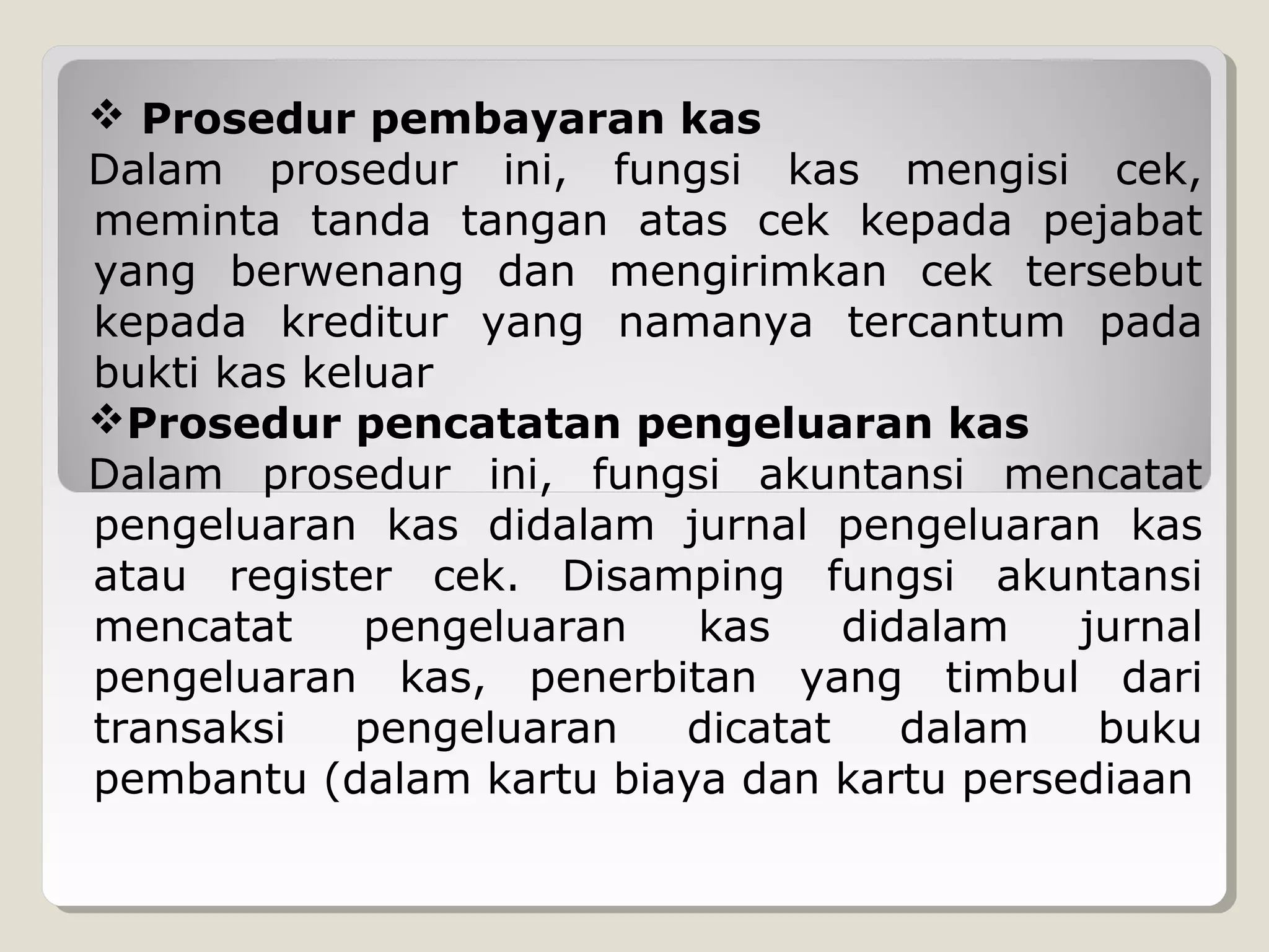  Prosedur pembayaran kas
Dalam prosedur ini, fungsi kas mengisi cek,
meminta tanda tangan atas cek kepada pejabat
yang berwenang dan mengirimkan cek tersebut
kepada kreditur yang namanya tercantum pada
bukti kas keluar
Prosedur pencatatan pengeluaran kas
Dalam prosedur ini, fungsi akuntansi mencatat
pengeluaran kas didalam jurnal pengeluaran kas
atau register cek. Disamping fungsi akuntansi
mencatat
pengeluaran
kas
didalam
jurnal
pengeluaran kas, penerbitan yang timbul dari
transaksi
pengeluaran
dicatat
dalam
buku
pembantu (dalam kartu biaya dan kartu persediaan

 