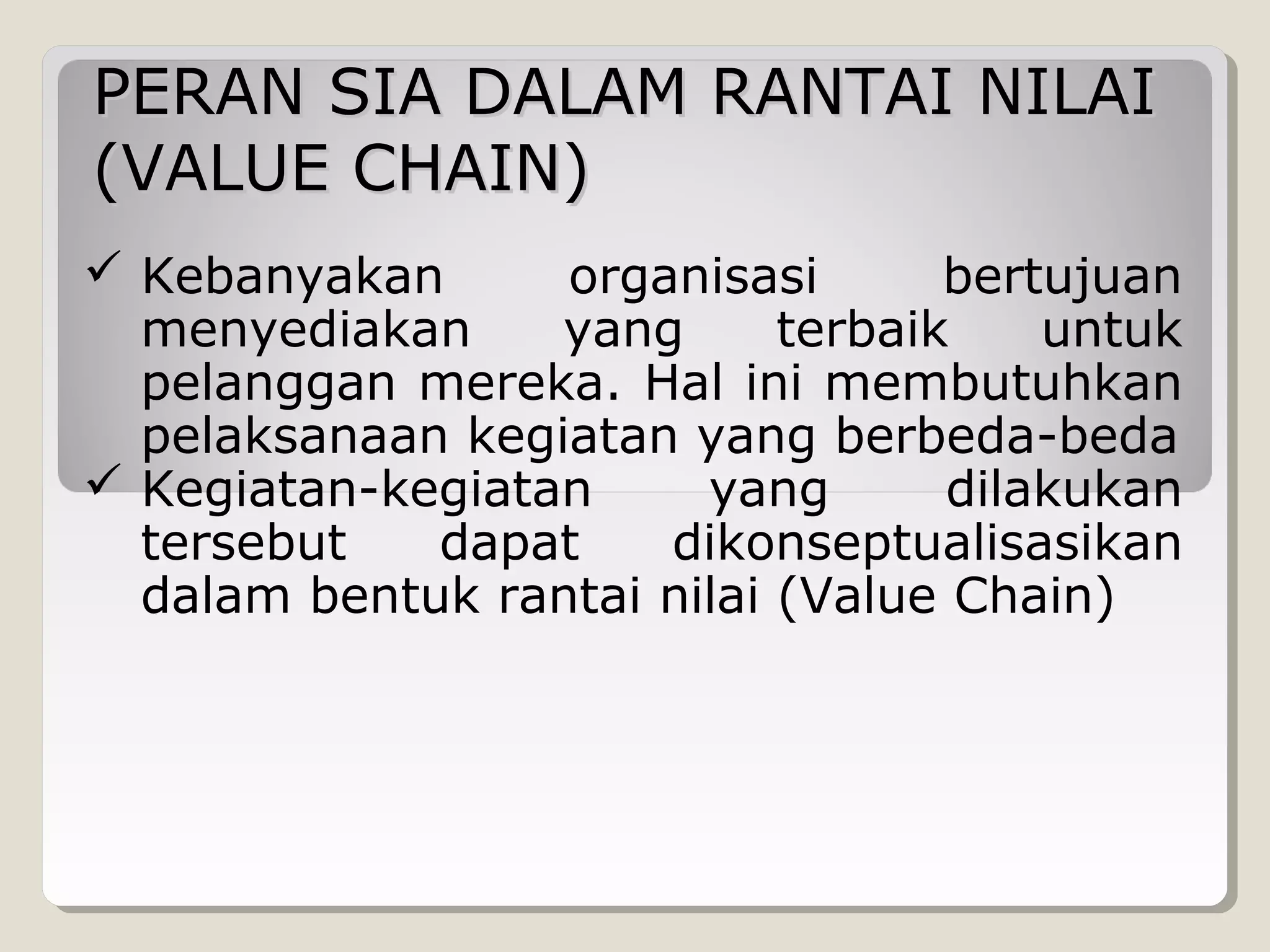 PERAN SIA DALAM RANTAI NILAI
(VALUE CHAIN)
 Kebanyakan
organisasi
bertujuan
menyediakan
yang
terbaik
untuk
pelanggan mereka. Hal ini membutuhkan
pelaksanaan kegiatan yang berbeda-beda
 Kegiatan-kegiatan
yang
dilakukan
tersebut
dapat
dikonseptualisasikan
dalam bentuk rantai nilai (Value Chain)

 