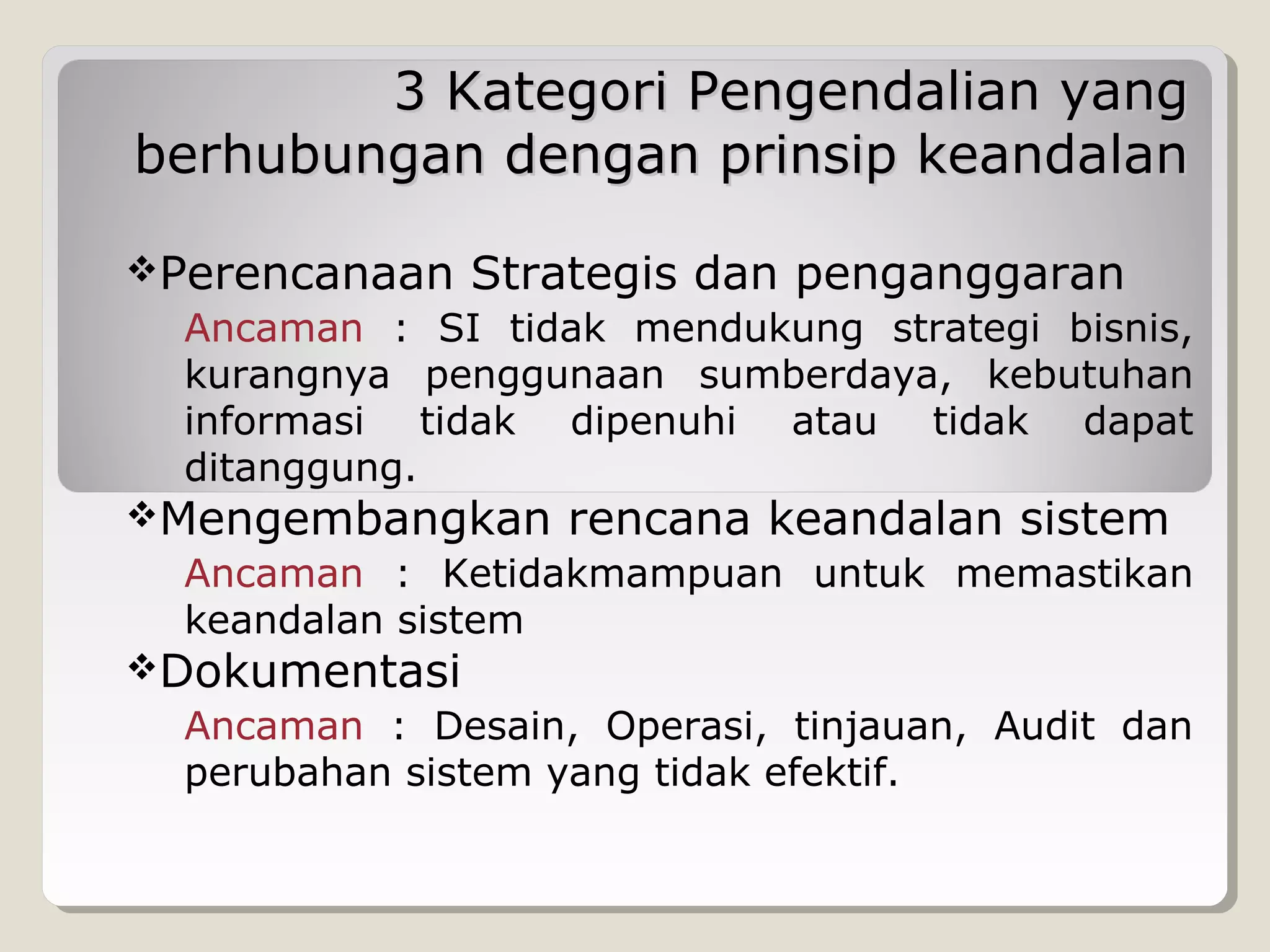 3 Kategori Pengendalian yang
berhubungan dengan prinsip keandalan
Perencanaan

Strategis dan penganggaran

Ancaman : SI tidak mendukung strategi bisnis,
kurangnya penggunaan sumberdaya, kebutuhan
informasi tidak dipenuhi atau tidak dapat
ditanggung.

Mengembangkan

rencana keandalan sistem

Ancaman : Ketidakmampuan untuk memastikan
keandalan sistem

Dokumentasi

Ancaman : Desain, Operasi, tinjauan, Audit dan
perubahan sistem yang tidak efektif.

 