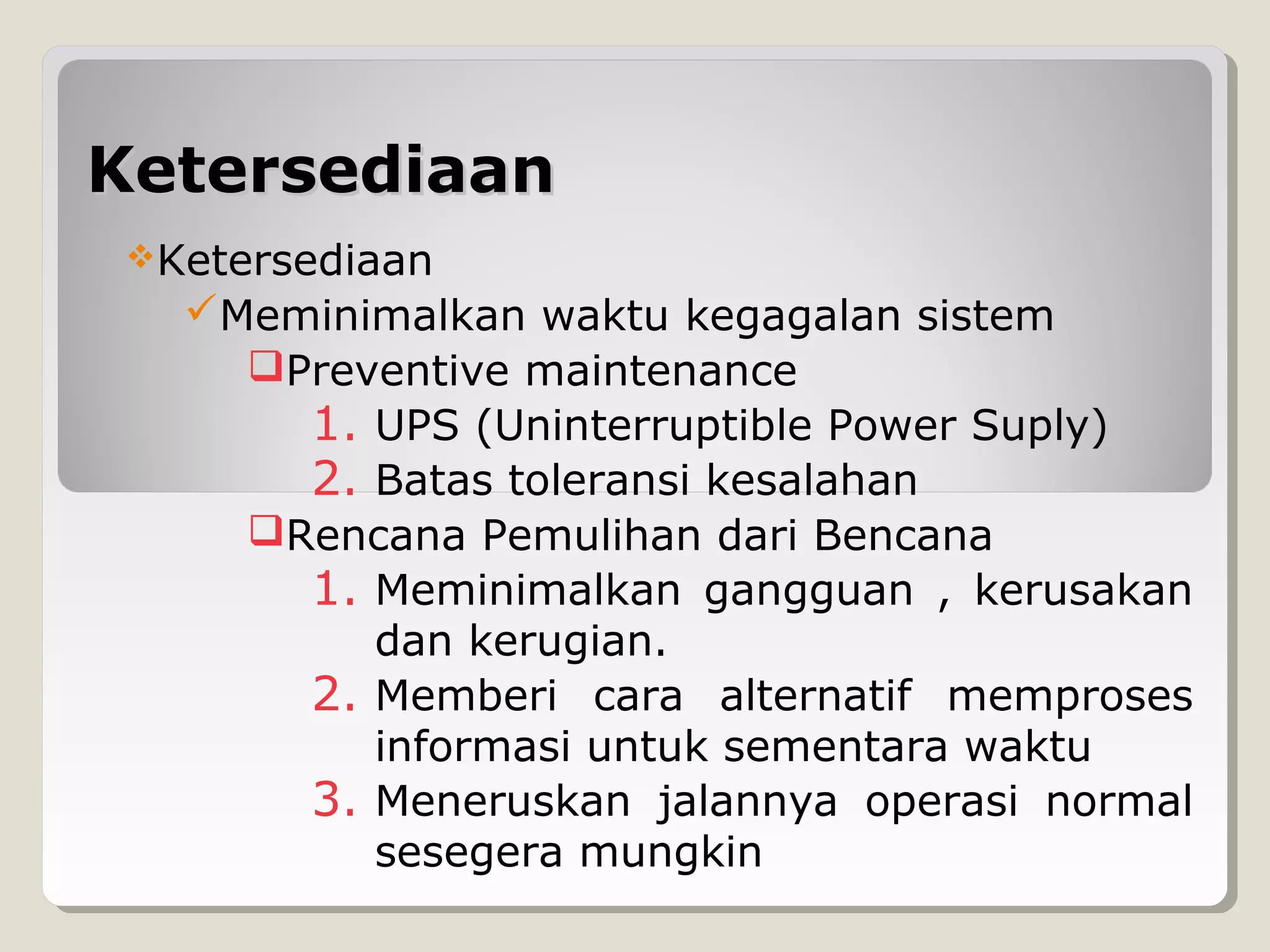 Ketersediaan
Ketersediaan

Meminimalkan waktu kegagalan sistem
Preventive maintenance
1. UPS (Uninterruptible Power Suply)
2. Batas toleransi kesalahan
Rencana Pemulihan dari Bencana
1. Meminimalkan gangguan , kerusakan
dan kerugian.
2. Memberi cara alternatif memproses
informasi untuk sementara waktu
3. Meneruskan jalannya operasi normal
sesegera mungkin

 