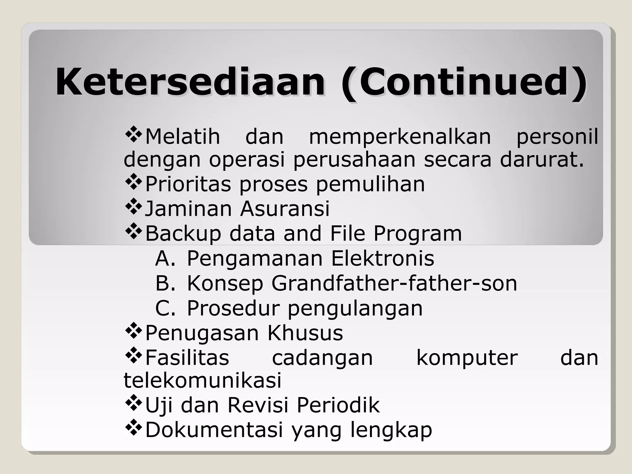 Ketersediaan (Continued)
Melatih

dan memperkenalkan personil
dengan operasi perusahaan secara darurat.
Prioritas proses pemulihan
Jaminan Asuransi
Backup data and File Program
A. Pengamanan Elektronis
B. Konsep Grandfather-father-son
C. Prosedur pengulangan
Penugasan Khusus
Fasilitas
cadangan
komputer
dan
telekomunikasi
Uji dan Revisi Periodik
Dokumentasi yang lengkap

 