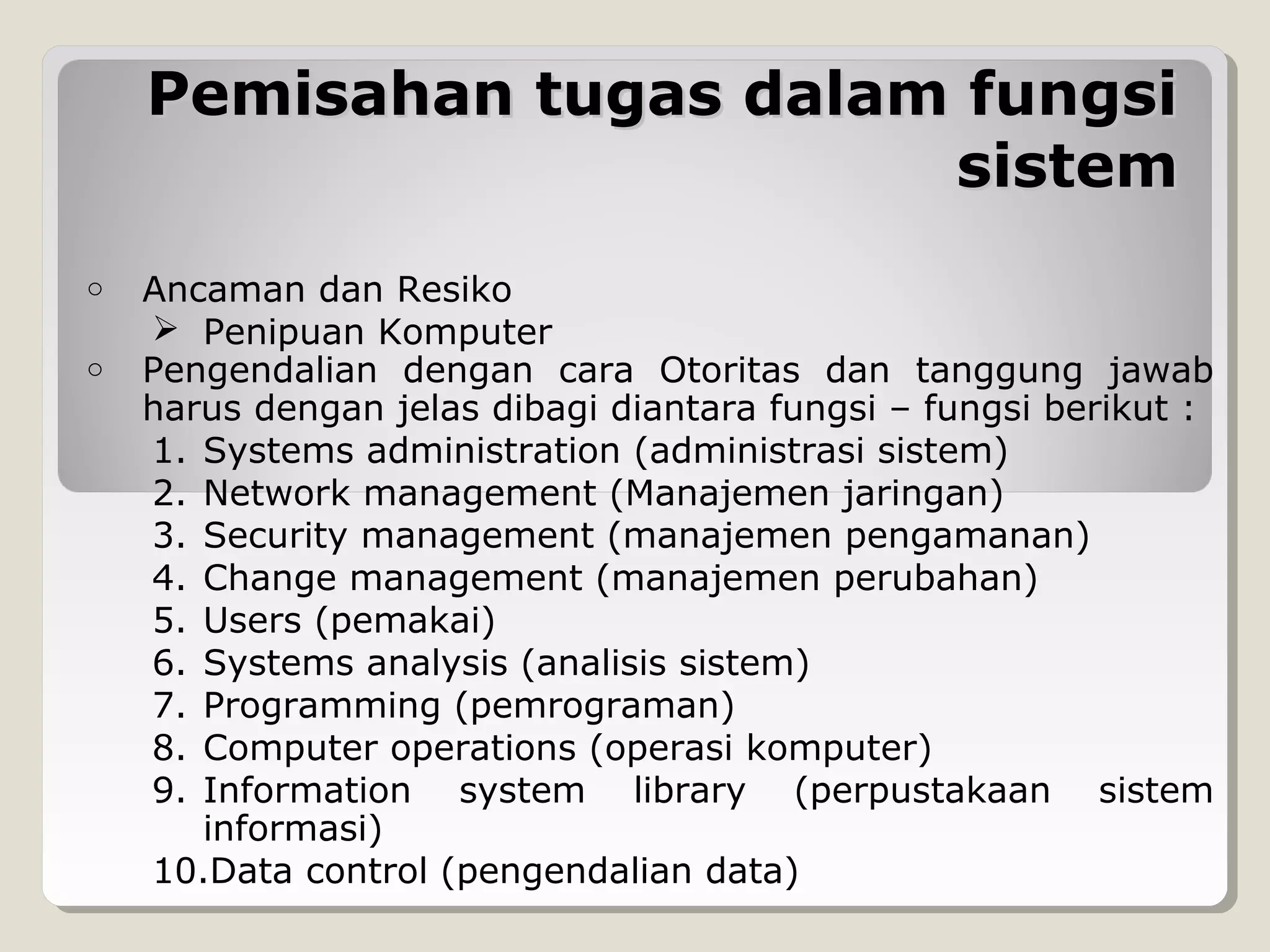 Pemisahan tugas dalam fungsi
sistem
o
o

Ancaman dan Resiko
 Penipuan Komputer
Pengendalian dengan cara Otoritas dan tanggung jawab
harus dengan jelas dibagi diantara fungsi – fungsi berikut :
1. Systems administration (administrasi sistem)
2. Network management (Manajemen jaringan)
3. Security management (manajemen pengamanan)
4. Change management (manajemen perubahan)
5. Users (pemakai)
6. Systems analysis (analisis sistem)
7. Programming (pemrograman)
8. Computer operations (operasi komputer)
9. Information system library (perpustakaan sistem
informasi)
10.Data control (pengendalian data)

 