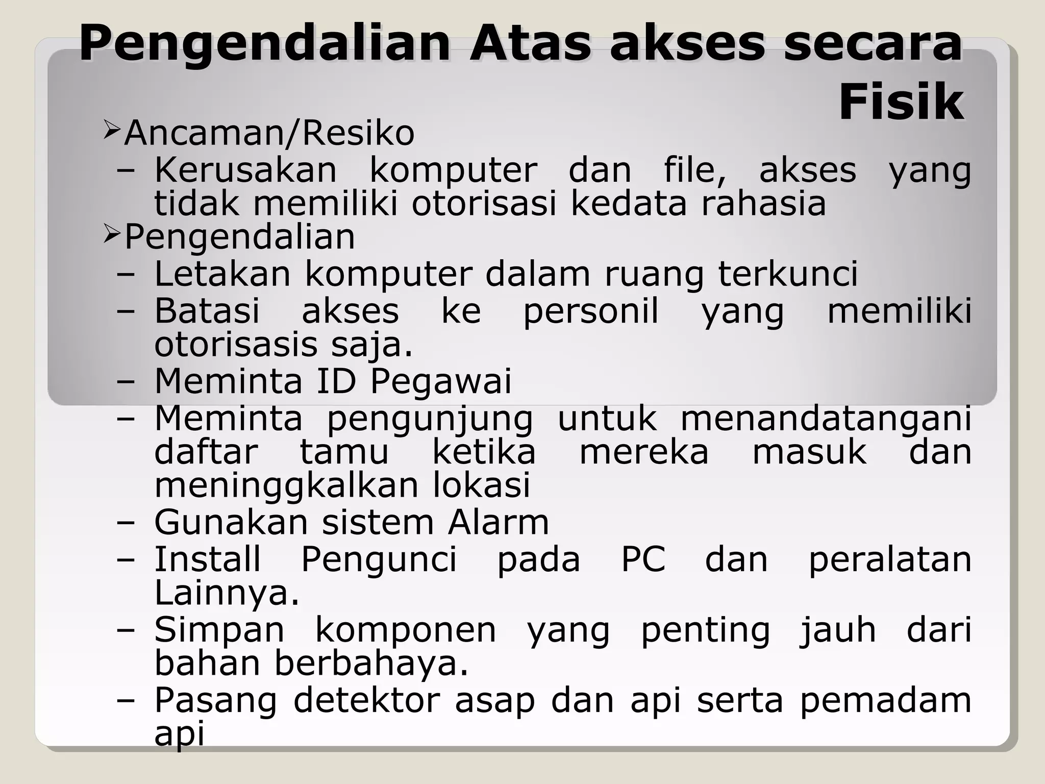 Pengendalian Atas akses secara
Fisik
Ancaman/Resiko

– Kerusakan komputer dan file, akses yang
tidak memiliki otorisasi kedata rahasia
Pengendalian
– Letakan komputer dalam ruang terkunci
– Batasi akses ke personil yang memiliki
otorisasis saja.
– Meminta ID Pegawai
– Meminta pengunjung untuk menandatangani
daftar tamu ketika mereka masuk dan
meninggkalkan lokasi
– Gunakan sistem Alarm
– Install Pengunci pada PC dan peralatan
Lainnya.
– Simpan komponen yang penting jauh dari
bahan berbahaya.
– Pasang detektor asap dan api serta pemadam
api

 