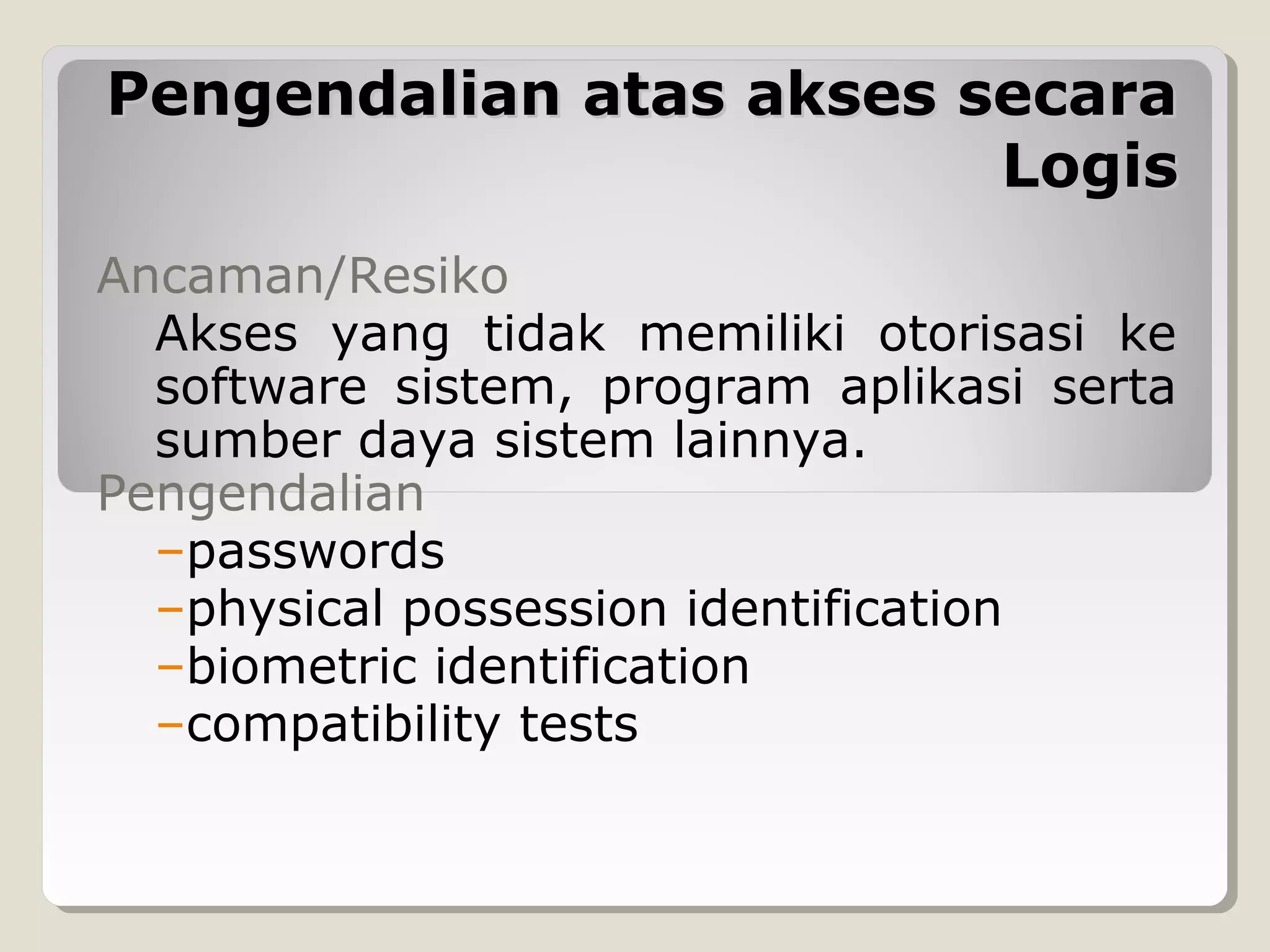 Pengendalian atas akses secara
Logis
Ancaman/Resiko
Akses yang tidak memiliki otorisasi ke
software sistem, program aplikasi serta
sumber daya sistem lainnya.
Pengendalian
–passwords
–physical possession identification
–biometric identification
–compatibility tests

 