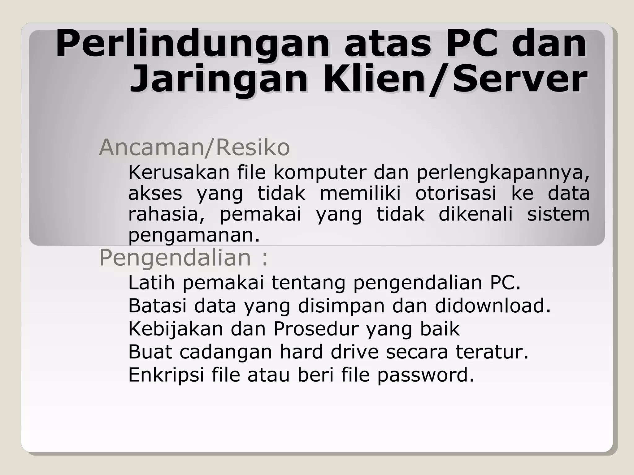 Perlindungan atas PC dan
Jaringan Klien/Server
Ancaman/Resiko

Kerusakan file komputer dan perlengkapannya,
akses yang tidak memiliki otorisasi ke data
rahasia, pemakai yang tidak dikenali sistem
pengamanan.

Pengendalian :

Latih pemakai tentang pengendalian PC.
Batasi data yang disimpan dan didownload.
Kebijakan dan Prosedur yang baik
Buat cadangan hard drive secara teratur.
Enkripsi file atau beri file password.

 