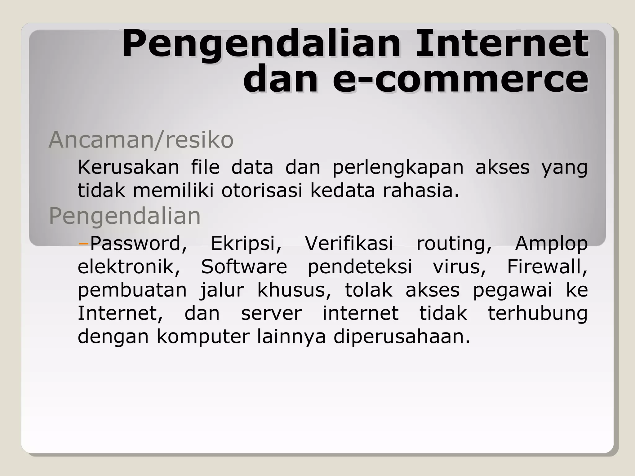 Pengendalian Internet
dan e-commerce
Ancaman/resiko
Kerusakan file data dan perlengkapan akses yang
tidak memiliki otorisasi kedata rahasia.

Pengendalian

–Password, Ekripsi, Verifikasi routing, Amplop
elektronik, Software pendeteksi virus, Firewall,
pembuatan jalur khusus, tolak akses pegawai ke
Internet, dan server internet tidak terhubung
dengan komputer lainnya diperusahaan.

 