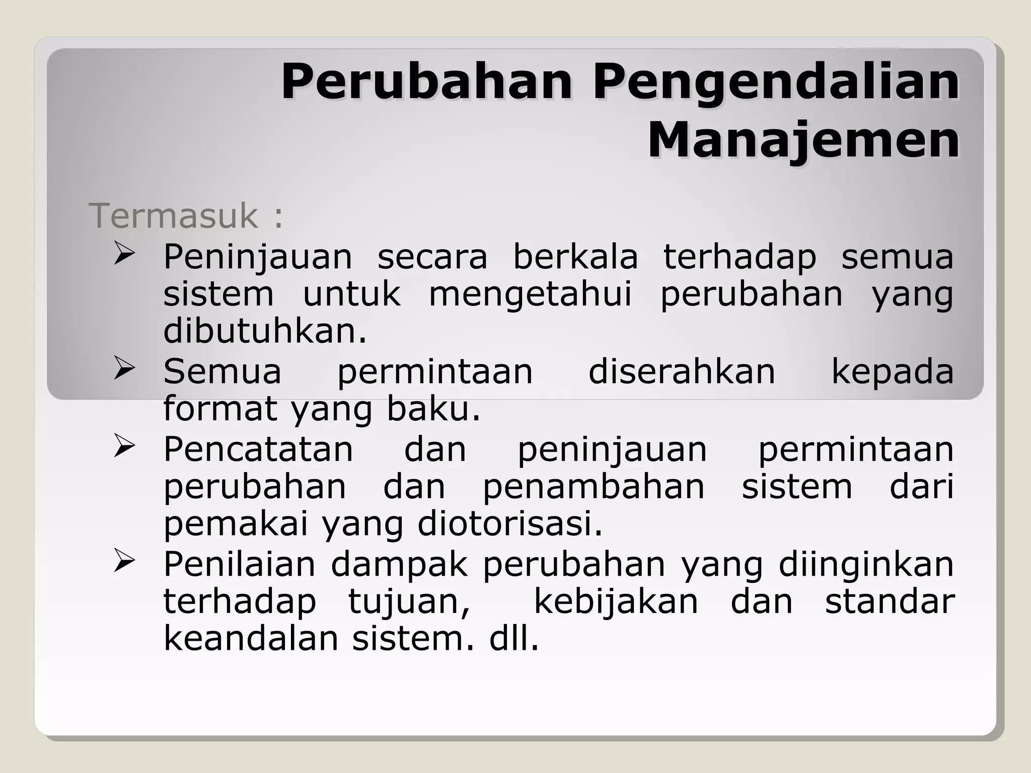 Perubahan Pengendalian
Manajemen
Termasuk :
 Peninjauan secara berkala terhadap semua
sistem untuk mengetahui perubahan yang
dibutuhkan.
 Semua
permintaan
diserahkan
kepada
format yang baku.
 Pencatatan dan peninjauan permintaan
perubahan dan penambahan sistem dari
pemakai yang diotorisasi.
 Penilaian dampak perubahan yang diinginkan
terhadap tujuan,
kebijakan dan standar
keandalan sistem. dll.

 