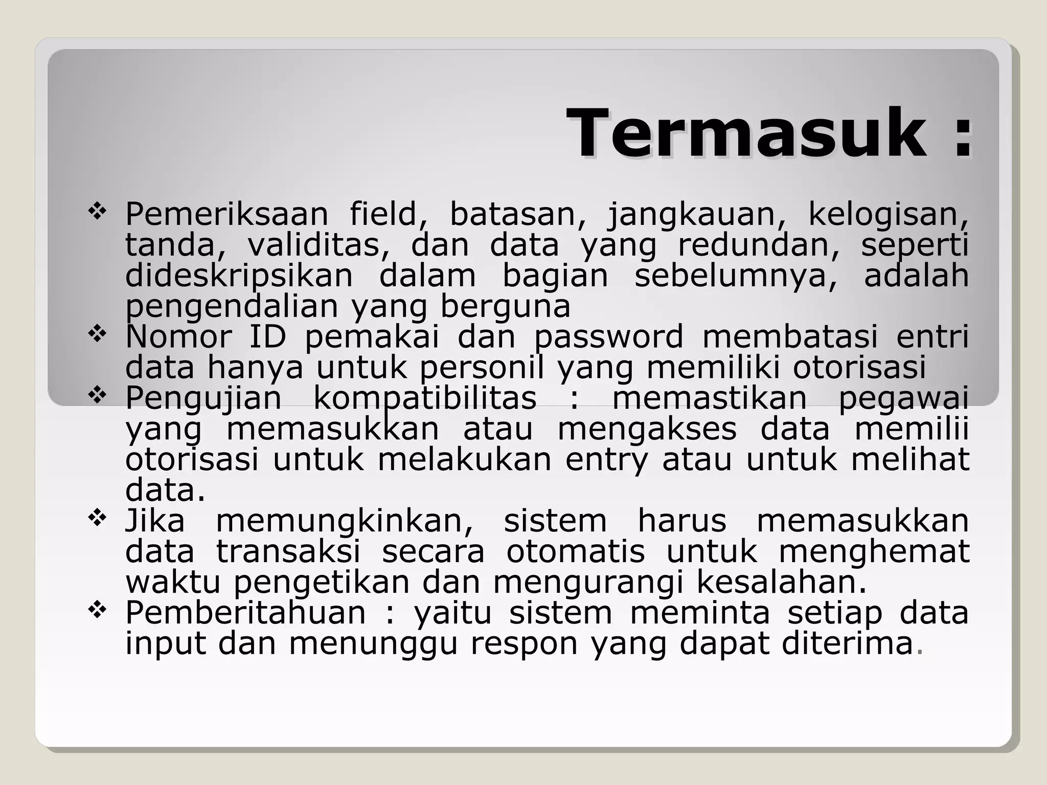 Termasuk :









Pemeriksaan field, batasan, jangkauan, kelogisan,
tanda, validitas, dan data yang redundan, seperti
dideskripsikan dalam bagian sebelumnya, adalah
pengendalian yang berguna
Nomor ID pemakai dan password membatasi entri
data hanya untuk personil yang memiliki otorisasi
Pengujian kompatibilitas : memastikan pegawai
yang memasukkan atau mengakses data memilii
otorisasi untuk melakukan entry atau untuk melihat
data.
Jika memungkinkan, sistem harus memasukkan
data transaksi secara otomatis untuk menghemat
waktu pengetikan dan mengurangi kesalahan.
Pemberitahuan : yaitu sistem meminta setiap data
input dan menunggu respon yang dapat diterima.

 