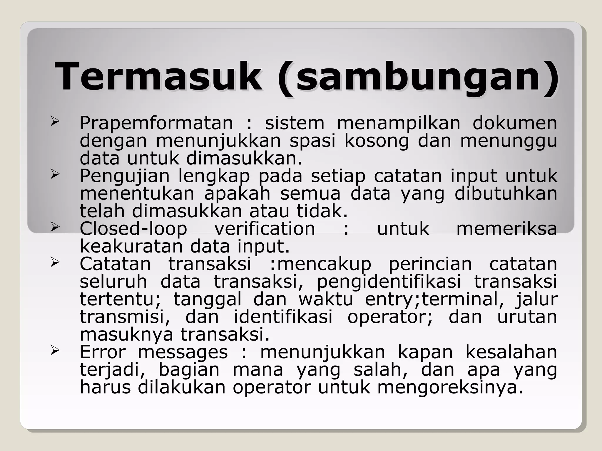 Termasuk (sambungan)









Prapemformatan : sistem menampilkan dokumen
dengan menunjukkan spasi kosong dan menunggu
data untuk dimasukkan.
Pengujian lengkap pada setiap catatan input untuk
menentukan apakah semua data yang dibutuhkan
telah dimasukkan atau tidak.
Closed-loop verification : untuk memeriksa
keakuratan data input.
Catatan transaksi :mencakup perincian catatan
seluruh data transaksi, pengidentifikasi transaksi
tertentu; tanggal dan waktu entry;terminal, jalur
transmisi, dan identifikasi operator; dan urutan
masuknya transaksi.
Error messages : menunjukkan kapan kesalahan
terjadi, bagian mana yang salah, dan apa yang
harus dilakukan operator untuk mengoreksinya.

 