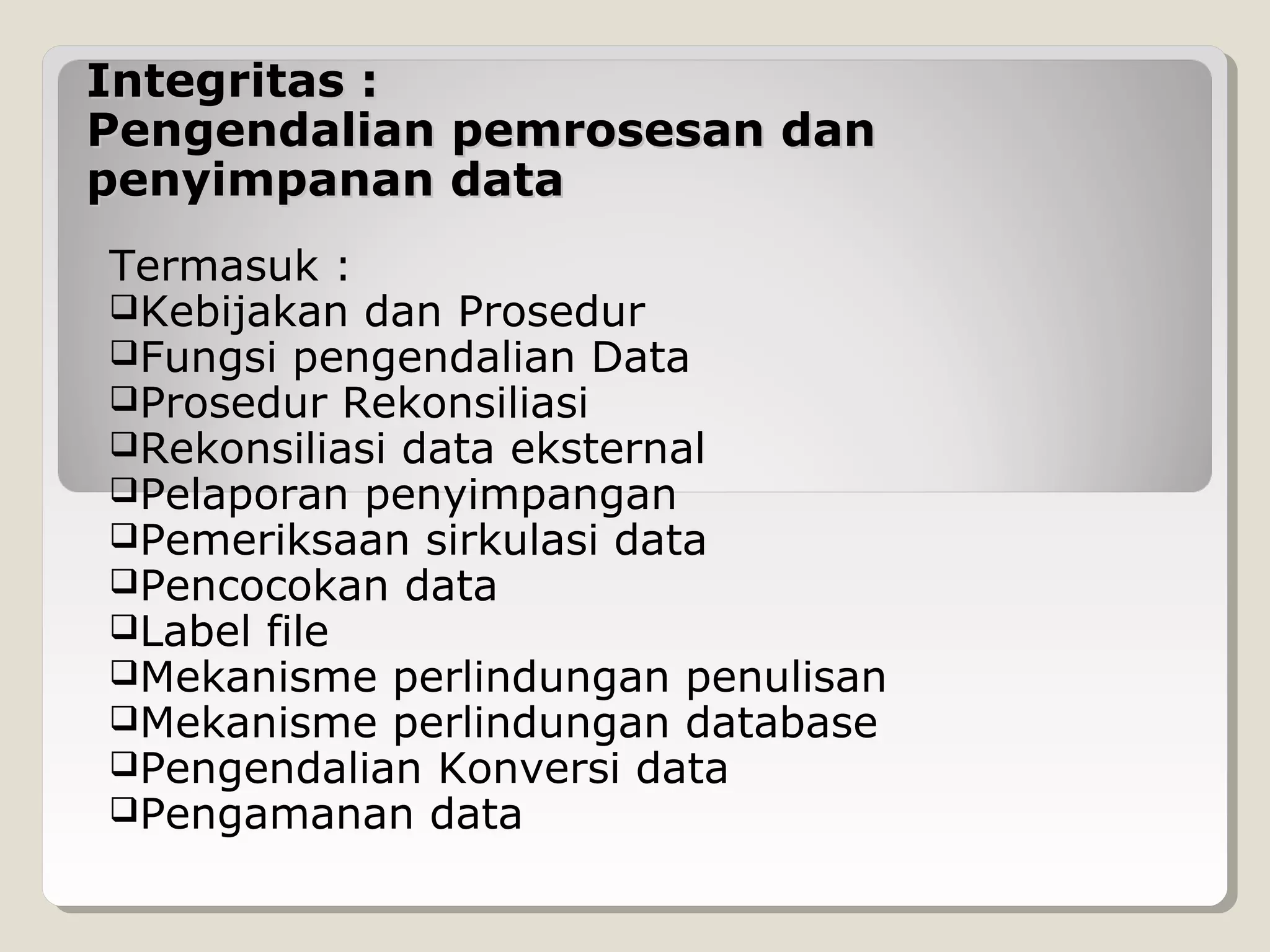 Integritas :
Pengendalian pemrosesan dan
penyimpanan data
Termasuk :
Kebijakan dan Prosedur
Fungsi pengendalian Data
Prosedur Rekonsiliasi
Rekonsiliasi data eksternal
Pelaporan penyimpangan
Pemeriksaan sirkulasi data
Pencocokan data
Label file
Mekanisme perlindungan penulisan
Mekanisme perlindungan database
Pengendalian Konversi data
Pengamanan data

 