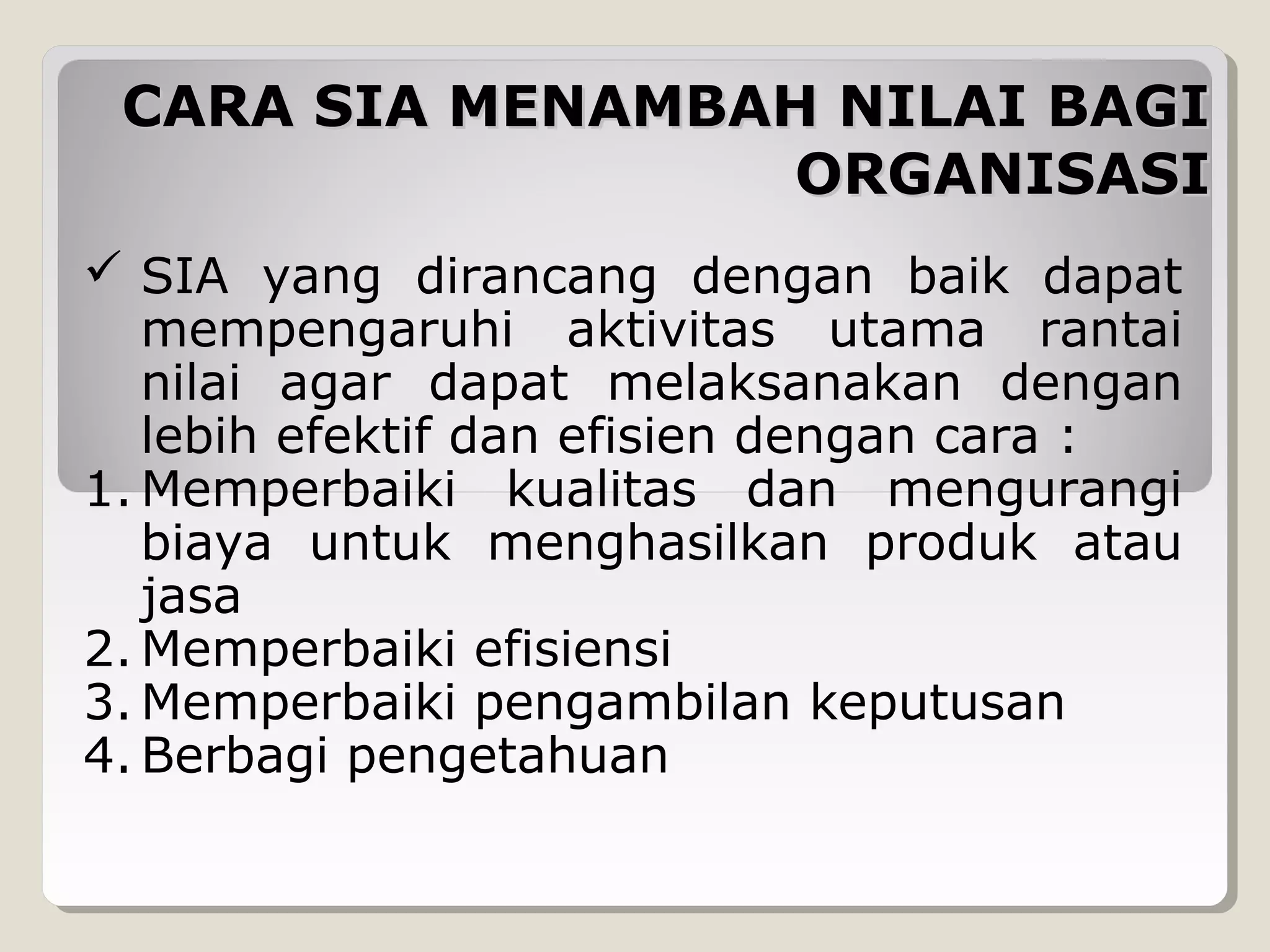 CARA SIA MENAMBAH NILAI BAGI
ORGANISASI
 SIA yang dirancang dengan baik dapat
mempengaruhi aktivitas utama rantai
nilai agar dapat melaksanakan dengan
lebih efektif dan efisien dengan cara :
1. Memperbaiki kualitas dan mengurangi
biaya untuk menghasilkan produk atau
jasa
2. Memperbaiki efisiensi
3. Memperbaiki pengambilan keputusan
4. Berbagi pengetahuan

 