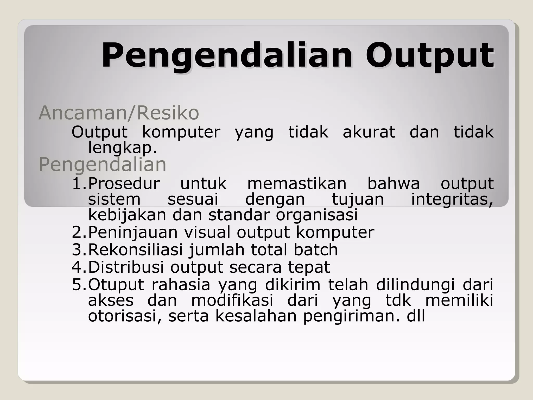 Pengendalian Output
Ancaman/Resiko

Output komputer yang tidak akurat dan tidak
lengkap.

Pengendalian

1.Prosedur untuk memastikan bahwa output
sistem
sesuai
dengan
tujuan
integritas,
kebijakan dan standar organisasi
2.Peninjauan visual output komputer
3.Rekonsiliasi jumlah total batch
4.Distribusi output secara tepat
5.Otuput rahasia yang dikirim telah dilindungi dari
akses dan modifikasi dari yang tdk memiliki
otorisasi, serta kesalahan pengiriman. dll

 