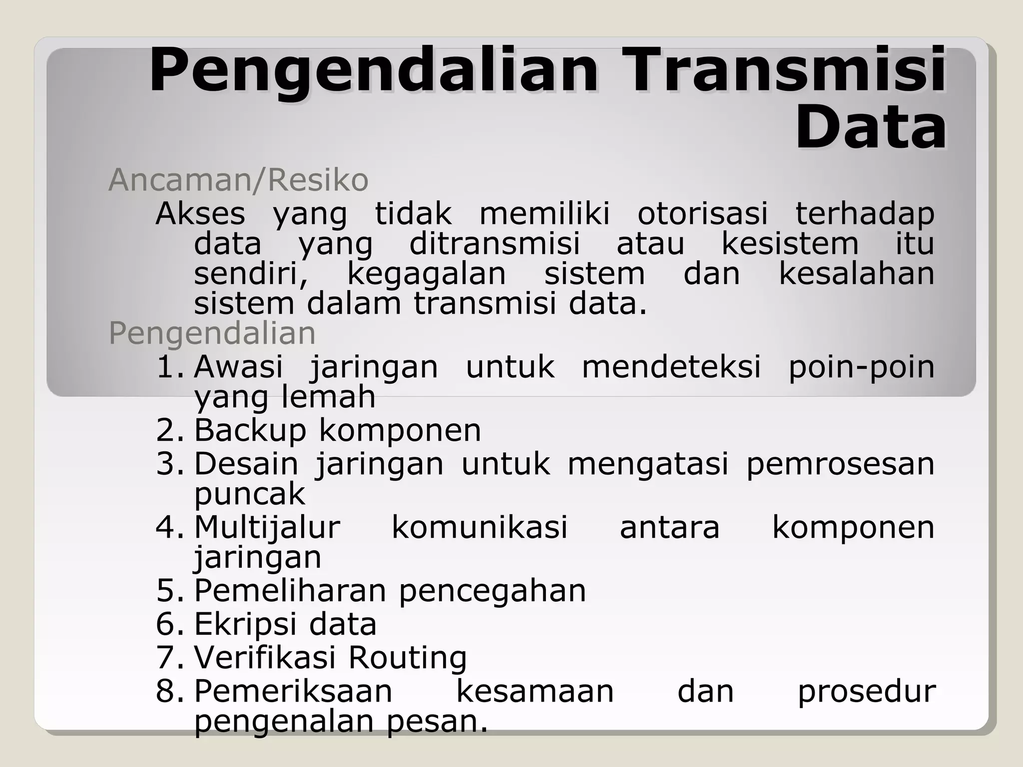 Pengendalian Transmisi
Data

Ancaman/Resiko
Akses yang tidak memiliki otorisasi terhadap
data yang ditransmisi atau kesistem itu
sendiri, kegagalan sistem dan kesalahan
sistem dalam transmisi data.
Pengendalian
1. Awasi jaringan untuk mendeteksi poin-poin
yang lemah
2. Backup komponen
3. Desain jaringan untuk mengatasi pemrosesan
puncak
4. Multijalur
komunikasi
antara
komponen
jaringan
5. Pemeliharan pencegahan
6. Ekripsi data
7. Verifikasi Routing
8. Pemeriksaan
kesamaan
dan
prosedur
pengenalan pesan.

 