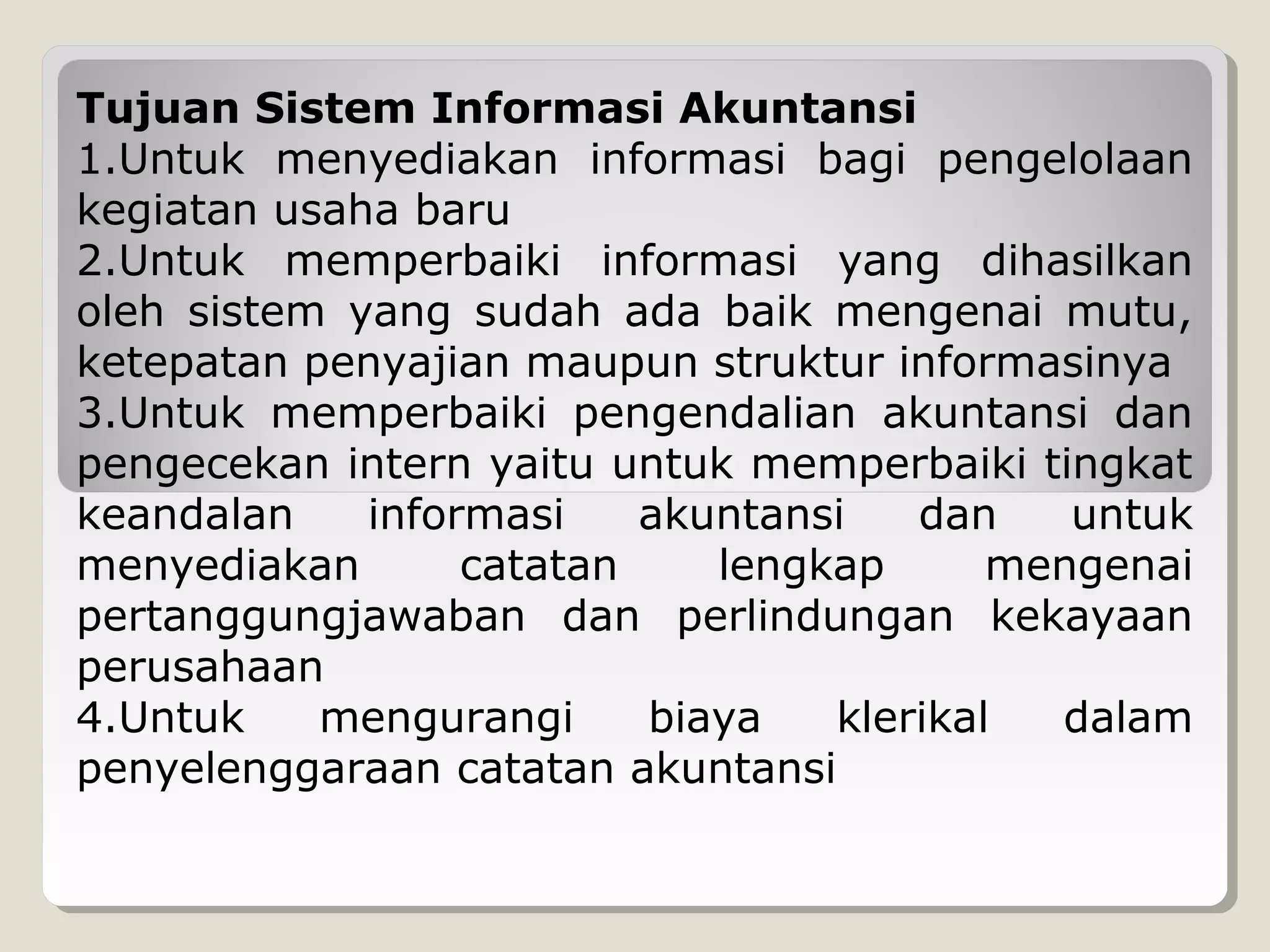 Tujuan Sistem Informasi Akuntansi
1.Untuk menyediakan informasi bagi pengelolaan
kegiatan usaha baru
2.Untuk memperbaiki informasi yang dihasilkan
oleh sistem yang sudah ada baik mengenai mutu,
ketepatan penyajian maupun struktur informasinya
3.Untuk memperbaiki pengendalian akuntansi dan
pengecekan intern yaitu untuk memperbaiki tingkat
keandalan
informasi
akuntansi
dan
untuk
menyediakan
catatan
lengkap
mengenai
pertanggungjawaban dan perlindungan kekayaan
perusahaan
4.Untuk
mengurangi
biaya
klerikal
dalam
penyelenggaraan catatan akuntansi

 