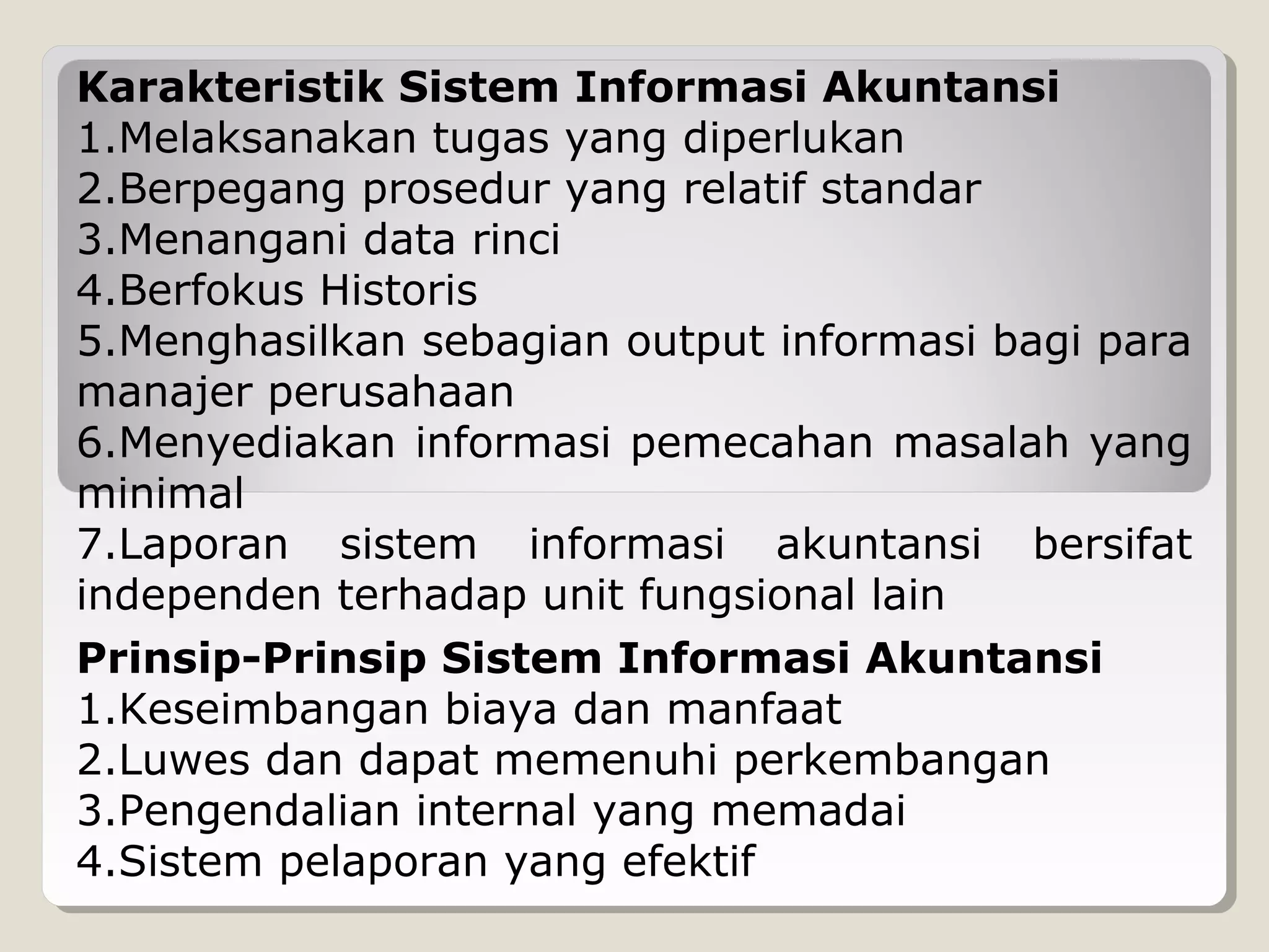 Karakteristik Sistem Informasi Akuntansi
1.Melaksanakan tugas yang diperlukan
2.Berpegang prosedur yang relatif standar
3.Menangani data rinci
4.Berfokus Historis
5.Menghasilkan sebagian output informasi bagi para
manajer perusahaan
6.Menyediakan informasi pemecahan masalah yang
minimal
7.Laporan sistem informasi akuntansi bersifat
independen terhadap unit fungsional lain
Prinsip-Prinsip Sistem Informasi Akuntansi
1.Keseimbangan biaya dan manfaat
2.Luwes dan dapat memenuhi perkembangan
3.Pengendalian internal yang memadai
4.Sistem pelaporan yang efektif

 