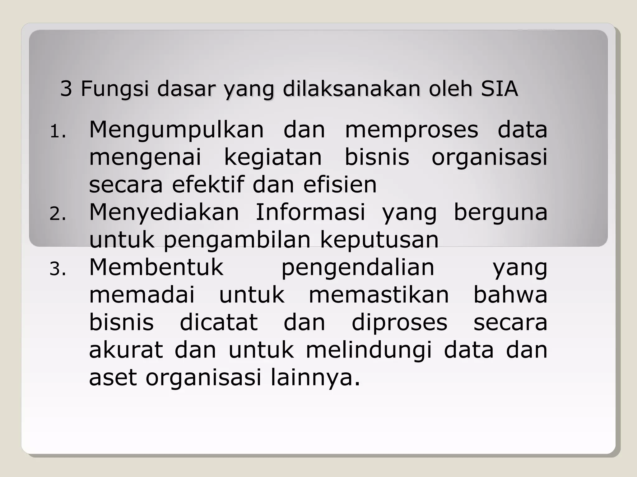 3 Fungsi dasar yang dilaksanakan oleh SIA

Mengumpulkan dan memproses data
mengenai kegiatan bisnis organisasi
secara efektif dan efisien
2. Menyediakan Informasi yang berguna
untuk pengambilan keputusan
3. Membentuk
pengendalian
yang
memadai untuk memastikan bahwa
bisnis dicatat dan diproses secara
akurat dan untuk melindungi data dan
aset organisasi lainnya.
1.

 