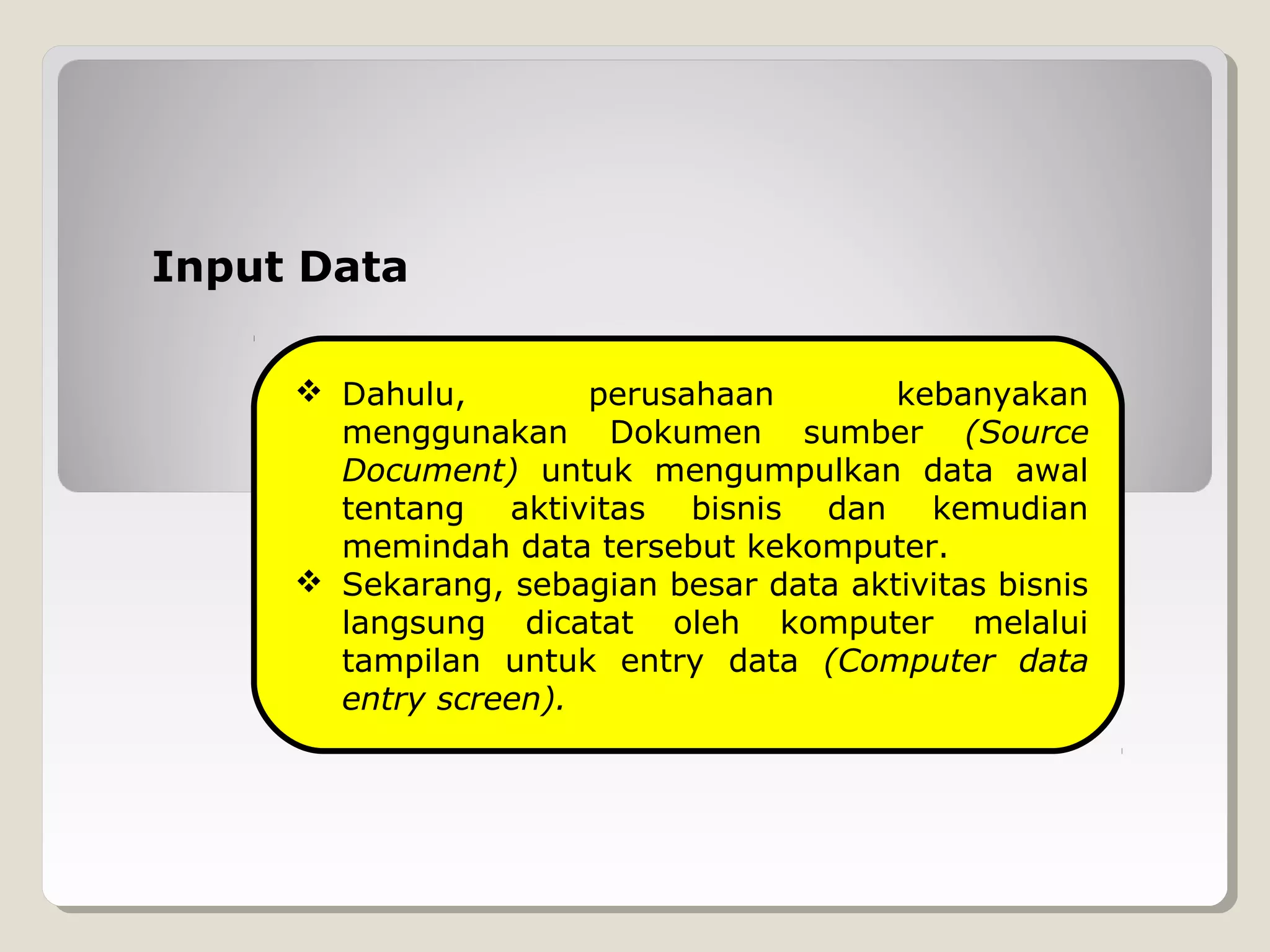 Input Data
 Dahulu,
perusahaan
kebanyakan
menggunakan Dokumen sumber (Source
Document) untuk mengumpulkan data awal
tentang aktivitas bisnis dan kemudian
memindah data tersebut kekomputer.
 Sekarang, sebagian besar data aktivitas bisnis
langsung dicatat oleh komputer melalui
tampilan untuk entry data (Computer data
entry screen).

 
