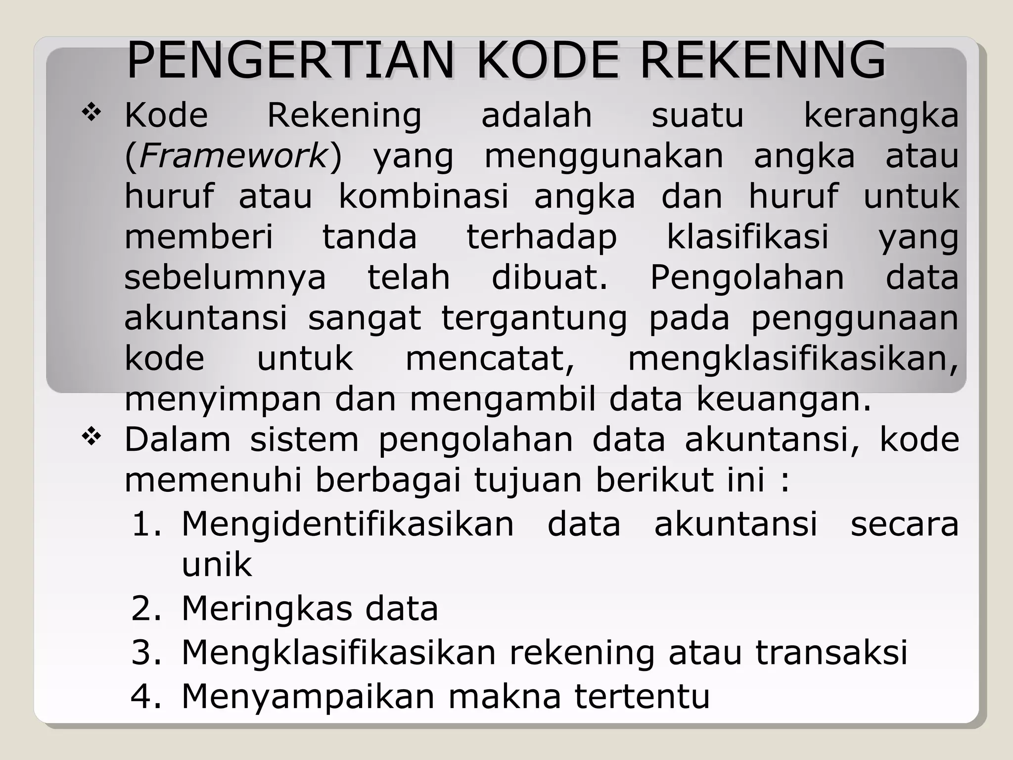 PENGERTIAN KODE REKENNG




Kode
Rekening
adalah
suatu
kerangka
(Framework) yang menggunakan angka atau
huruf atau kombinasi angka dan huruf untuk
memberi tanda terhadap klasifikasi yang
sebelumnya telah dibuat. Pengolahan data
akuntansi sangat tergantung pada penggunaan
kode
untuk
mencatat,
mengklasifikasikan,
menyimpan dan mengambil data keuangan.
Dalam sistem pengolahan data akuntansi, kode
memenuhi berbagai tujuan berikut ini :
1. Mengidentifikasikan data akuntansi secara
unik
2. Meringkas data
3. Mengklasifikasikan rekening atau transaksi
4. Menyampaikan makna tertentu

 