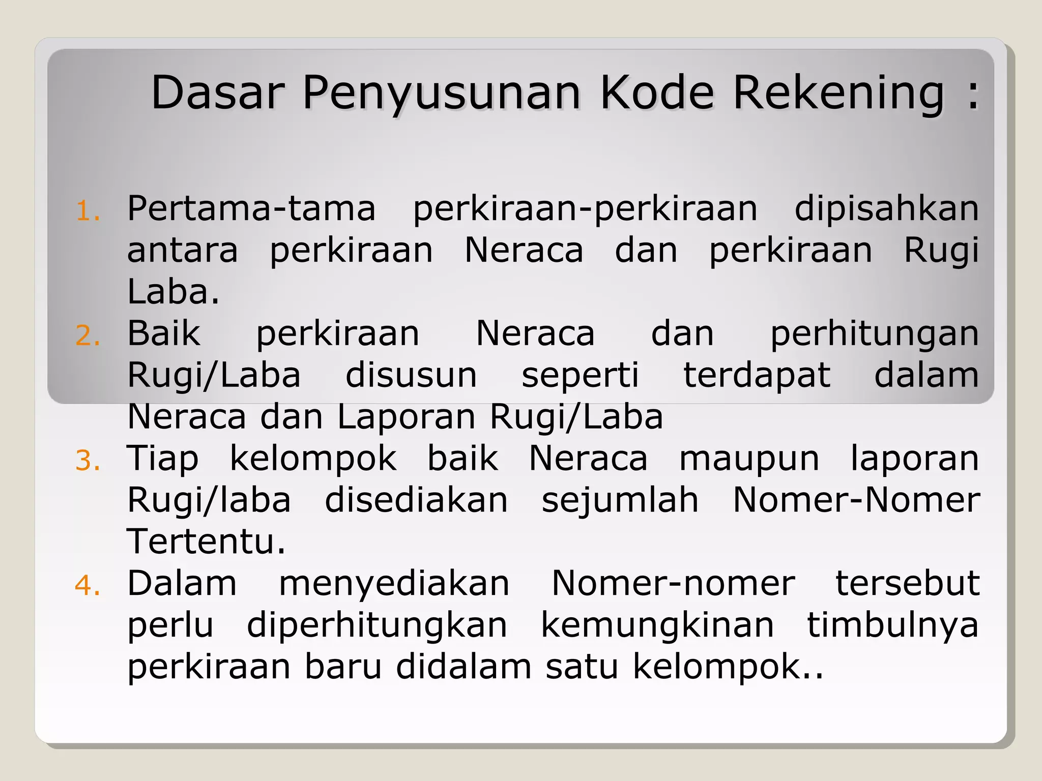 Dasar Penyusunan Kode Rekening :
1.

2.

3.

4.

Pertama-tama perkiraan-perkiraan dipisahkan
antara perkiraan Neraca dan perkiraan Rugi
Laba.
Baik
perkiraan
Neraca
dan
perhitungan
Rugi/Laba disusun seperti terdapat dalam
Neraca dan Laporan Rugi/Laba
Tiap kelompok baik Neraca maupun laporan
Rugi/laba disediakan sejumlah Nomer-Nomer
Tertentu.
Dalam menyediakan Nomer-nomer tersebut
perlu diperhitungkan kemungkinan timbulnya
perkiraan baru didalam satu kelompok..

 