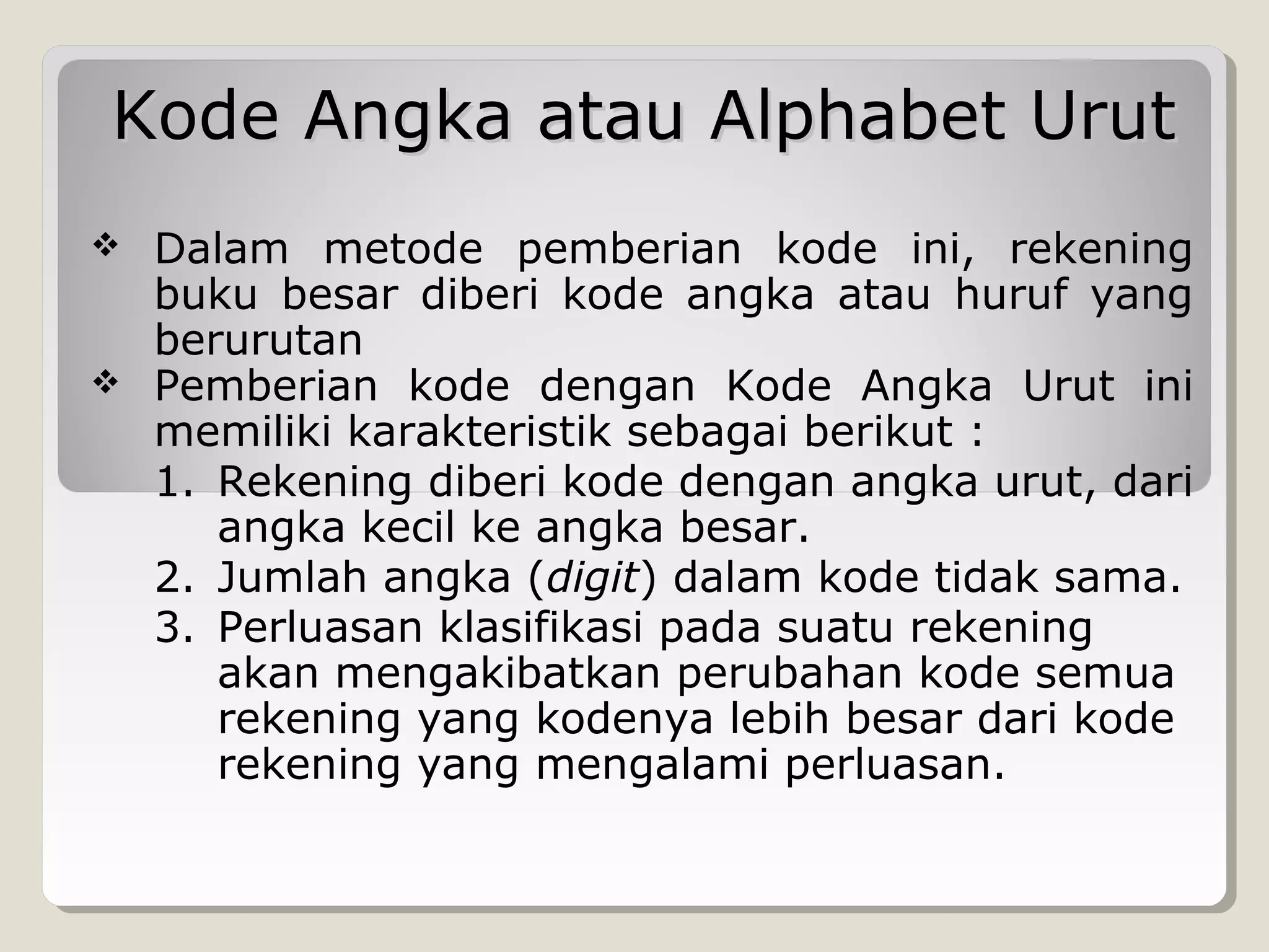 Kode Angka atau Alphabet Urut




Dalam metode pemberian kode ini, rekening
buku besar diberi kode angka atau huruf yang
berurutan
Pemberian kode dengan Kode Angka Urut ini
memiliki karakteristik sebagai berikut :
1. Rekening diberi kode dengan angka urut, dari
angka kecil ke angka besar.
2. Jumlah angka (digit) dalam kode tidak sama.
3. Perluasan klasifikasi pada suatu rekening
akan mengakibatkan perubahan kode semua
rekening yang kodenya lebih besar dari kode
rekening yang mengalami perluasan.

 