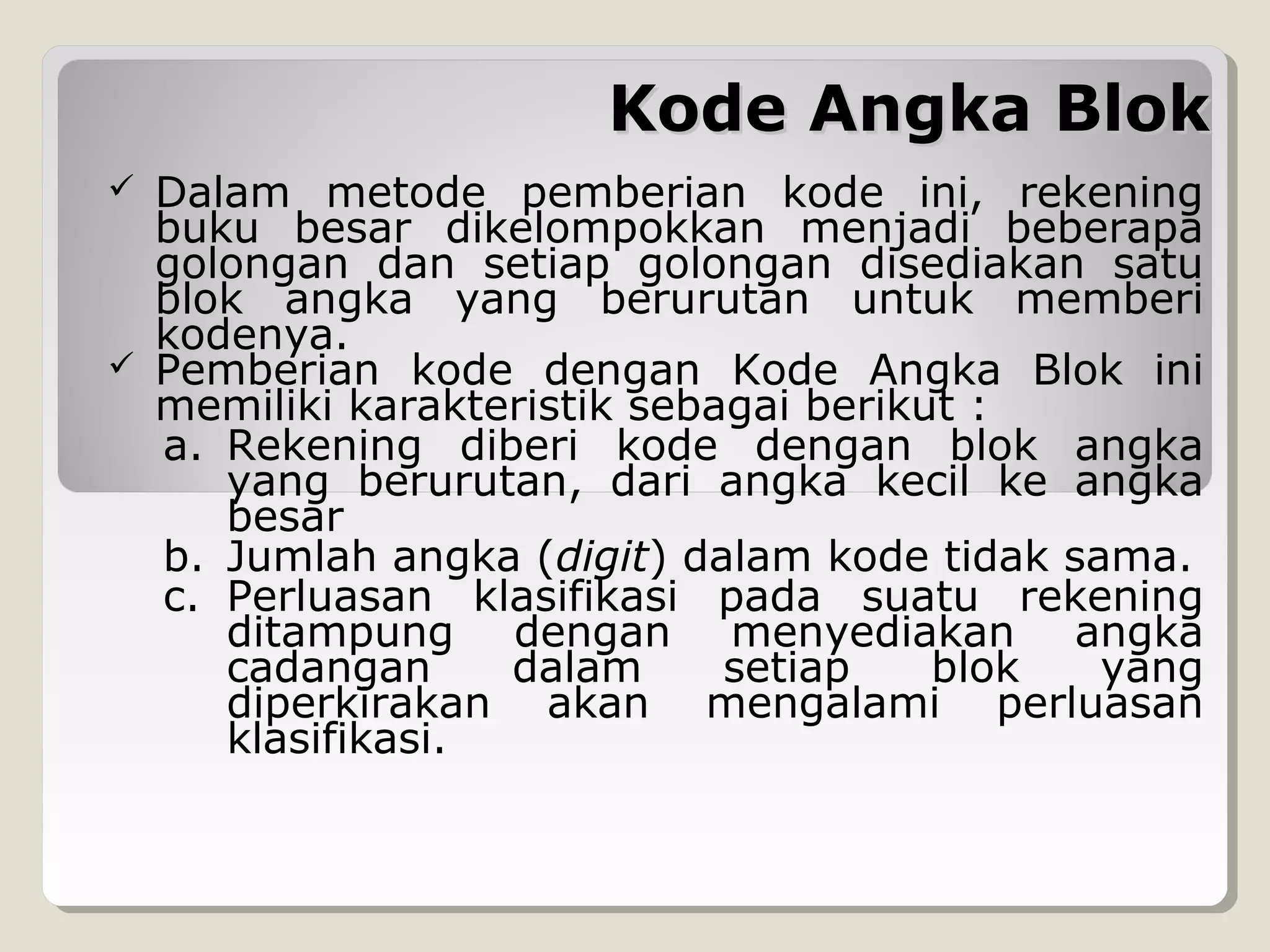 Kode Angka Blok




Dalam metode pemberian kode ini, rekening
buku besar dikelompokkan menjadi beberapa
golongan dan setiap golongan disediakan satu
blok angka yang berurutan untuk memberi
kodenya.
Pemberian kode dengan Kode Angka Blok ini
memiliki karakteristik sebagai berikut :
a. Rekening diberi kode dengan blok angka
yang berurutan, dari angka kecil ke angka
besar
b. Jumlah angka (digit) dalam kode tidak sama.
c. Perluasan klasifikasi pada suatu rekening
ditampung dengan menyediakan angka
cadangan
dalam
setiap
blok
yang
diperkirakan akan mengalami perluasan
klasifikasi.

 