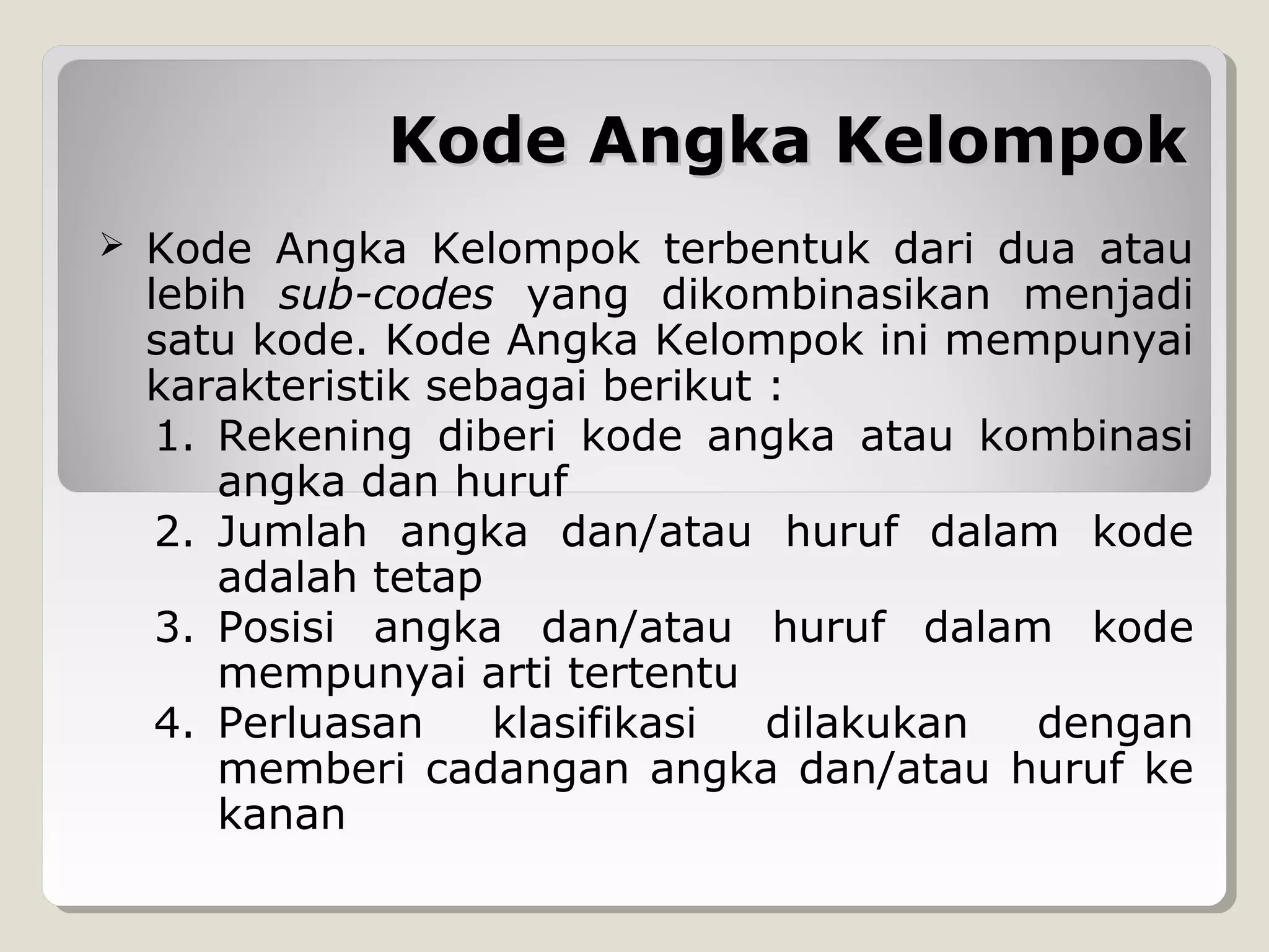 Kode Angka Kelompok


Kode Angka Kelompok terbentuk dari dua atau
lebih sub-codes yang dikombinasikan menjadi
satu kode. Kode Angka Kelompok ini mempunyai
karakteristik sebagai berikut :
1. Rekening diberi kode angka atau kombinasi
angka dan huruf
2. Jumlah angka dan/atau huruf dalam kode
adalah tetap
3. Posisi angka dan/atau huruf dalam kode
mempunyai arti tertentu
4. Perluasan
klasifikasi
dilakukan
dengan
memberi cadangan angka dan/atau huruf ke
kanan

 