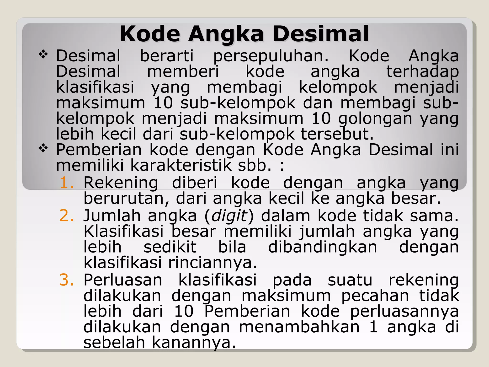 Kode Angka Desimal





Desimal berarti persepuluhan. Kode Angka
Desimal
memberi
kode
angka
terhadap
klasifikasi yang membagi kelompok menjadi
maksimum 10 sub-kelompok dan membagi subkelompok menjadi maksimum 10 golongan yang
lebih kecil dari sub-kelompok tersebut.
Pemberian kode dengan Kode Angka Desimal ini
memiliki karakteristik sbb. :
1. Rekening diberi kode dengan angka yang
berurutan, dari angka kecil ke angka besar.
2. Jumlah angka (digit) dalam kode tidak sama.
Klasifikasi besar memiliki jumlah angka yang
lebih sedikit bila dibandingkan dengan
klasifikasi rinciannya.
3. Perluasan klasifikasi pada suatu rekening
dilakukan dengan maksimum pecahan tidak
lebih dari 10 Pemberian kode perluasannya
dilakukan dengan menambahkan 1 angka di
sebelah kanannya.

 