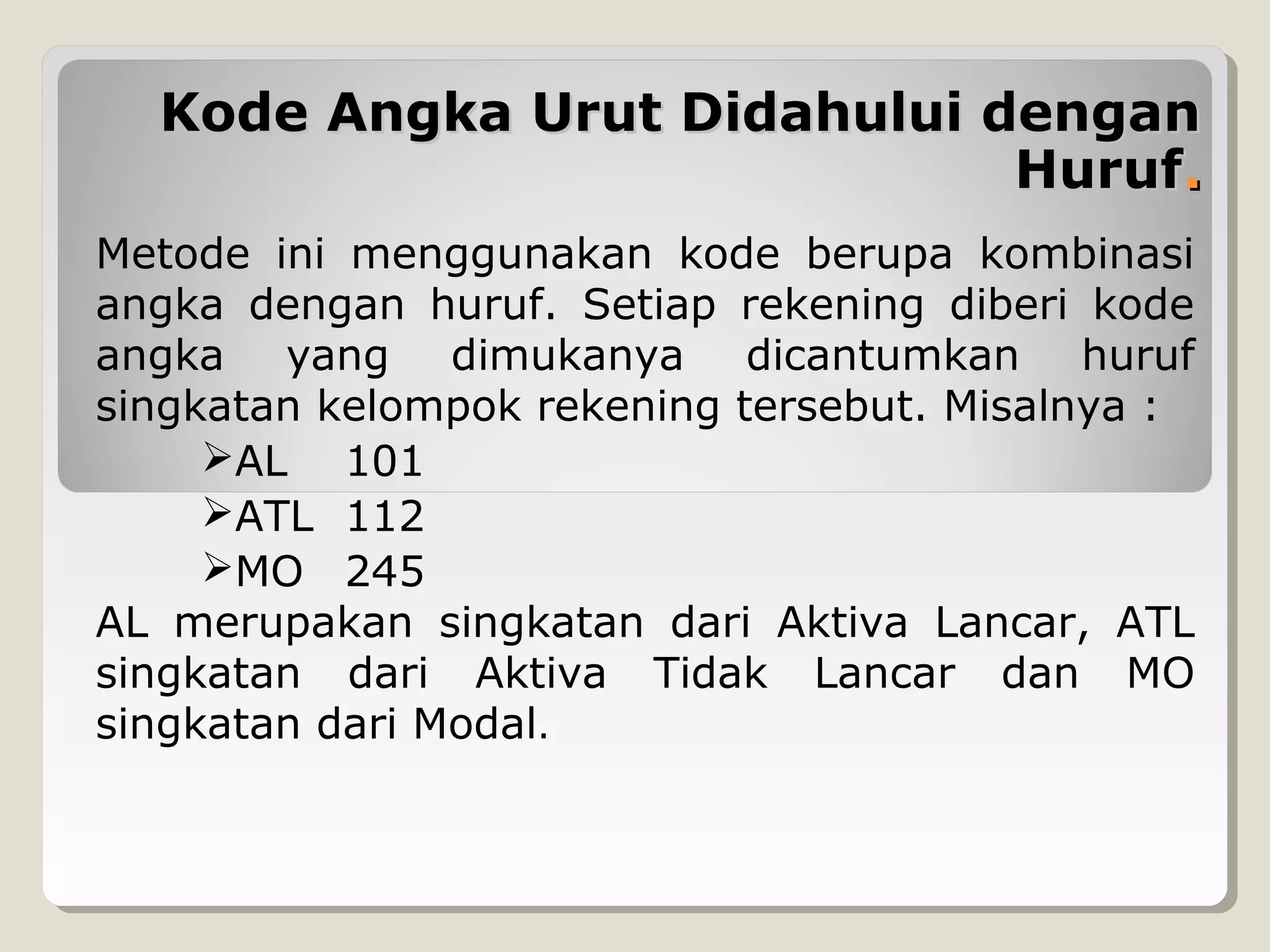 Kode Angka Urut Didahului dengan
Huruf.
Metode ini menggunakan kode berupa kombinasi
angka dengan huruf. Setiap rekening diberi kode
angka yang dimukanya dicantumkan huruf
singkatan kelompok rekening tersebut. Misalnya :
AL 101
ATL 112
MO 245
AL merupakan singkatan dari Aktiva Lancar, ATL
singkatan dari Aktiva Tidak Lancar dan MO
singkatan dari Modal.

 