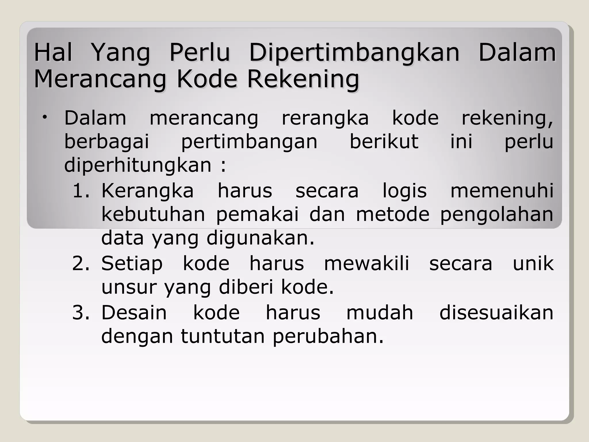 Hal Yang Perlu Dipertimbangkan Dalam
Merancang Kode Rekening
•

Dalam merancang rerangka kode rekening,
berbagai
pertimbangan
berikut
ini
perlu
diperhitungkan :
1. Kerangka harus secara logis memenuhi
kebutuhan pemakai dan metode pengolahan
data yang digunakan.
2. Setiap kode harus mewakili secara unik
unsur yang diberi kode.
3. Desain kode harus mudah disesuaikan
dengan tuntutan perubahan.

 