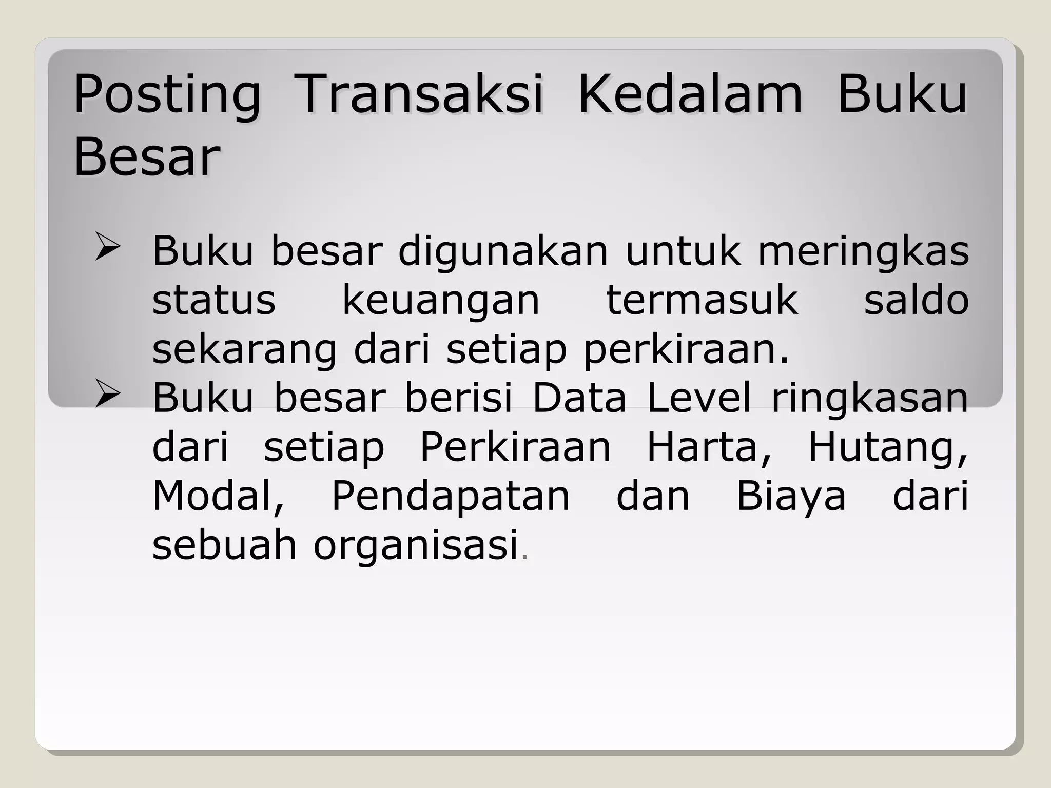 Posting Transaksi Kedalam Buku
Besar
 Buku besar digunakan untuk meringkas
status
keuangan
termasuk
saldo
sekarang dari setiap perkiraan.
 Buku besar berisi Data Level ringkasan
dari setiap Perkiraan Harta, Hutang,
Modal, Pendapatan dan Biaya dari
sebuah organisasi.

 