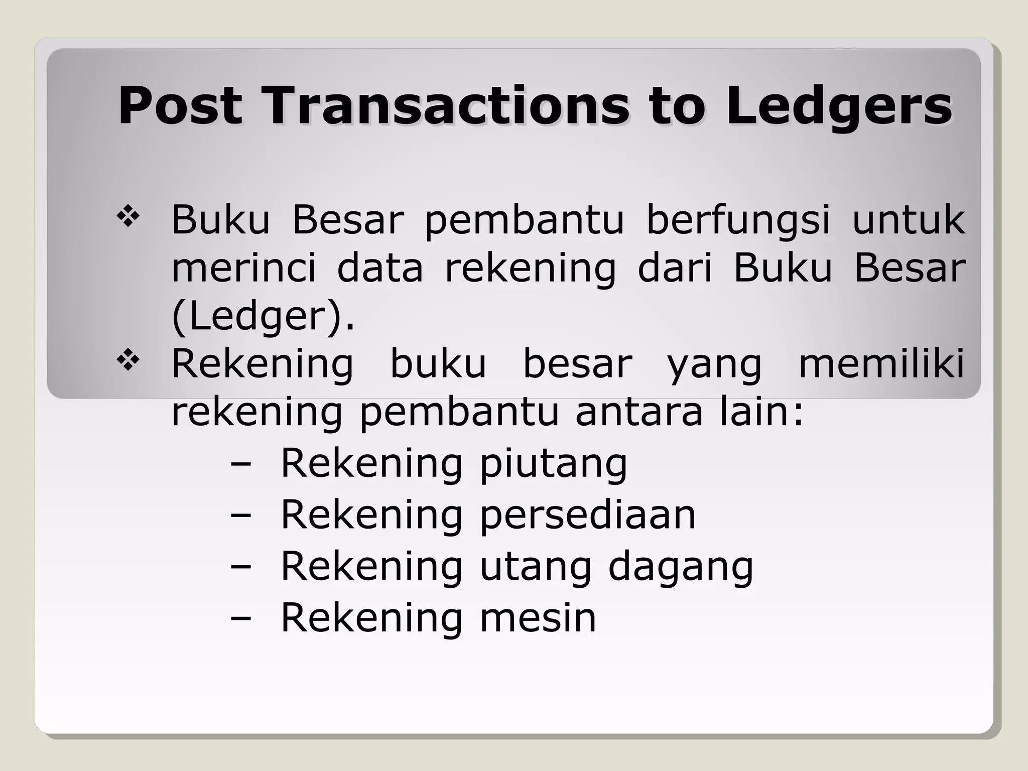 Post Transactions to Ledgers




Buku Besar pembantu berfungsi untuk
merinci data rekening dari Buku Besar
(Ledger).
Rekening buku besar yang memiliki
rekening pembantu antara lain:
– Rekening piutang
– Rekening persediaan
– Rekening utang dagang
– Rekening mesin

 