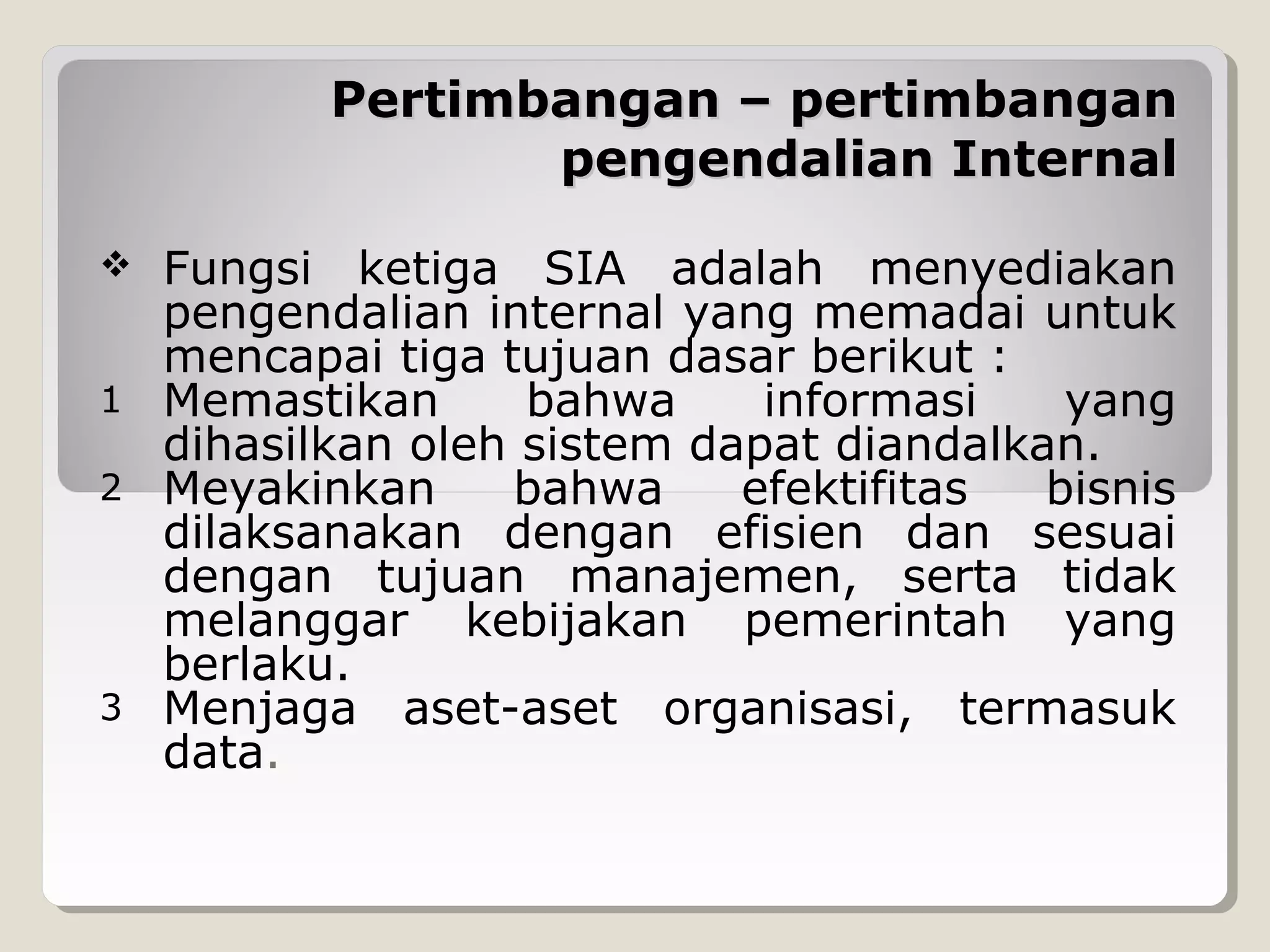 Pertimbangan – pertimbangan
pengendalian Internal
Fungsi ketiga SIA adalah menyediakan
pengendalian internal yang memadai untuk
mencapai tiga tujuan dasar berikut :
1 Memastikan
bahwa
informasi
yang
dihasilkan oleh sistem dapat diandalkan.
2 Meyakinkan
bahwa
efektifitas
bisnis
dilaksanakan dengan efisien dan sesuai
dengan tujuan manajemen, serta tidak
melanggar kebijakan pemerintah yang
berlaku.
3 Menjaga aset-aset organisasi, termasuk
data.


 