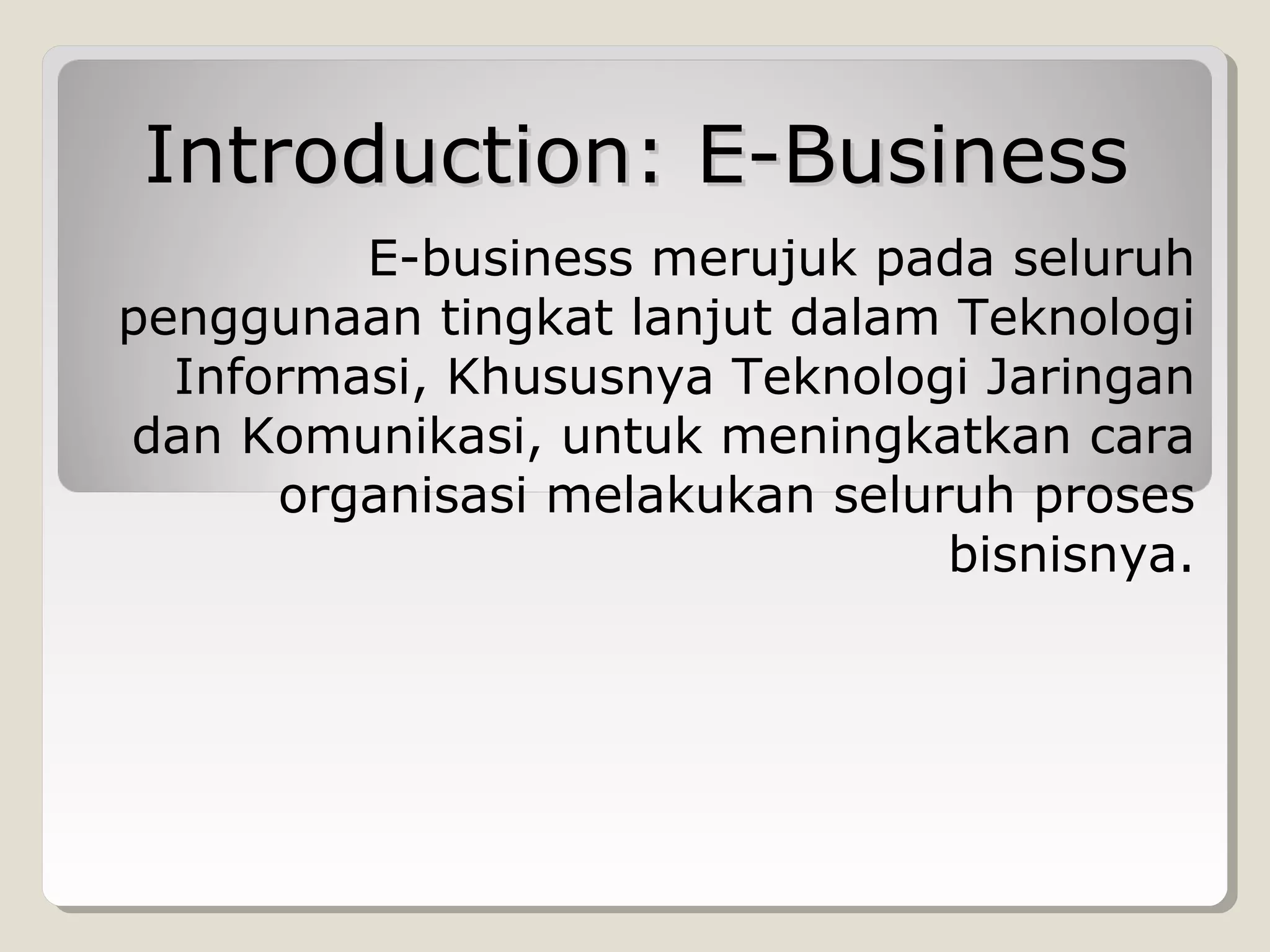 Introduction: E-Business
E-business merujuk pada seluruh
penggunaan tingkat lanjut dalam Teknologi
Informasi, Khususnya Teknologi Jaringan
dan Komunikasi, untuk meningkatkan cara
organisasi melakukan seluruh proses
bisnisnya.

 
