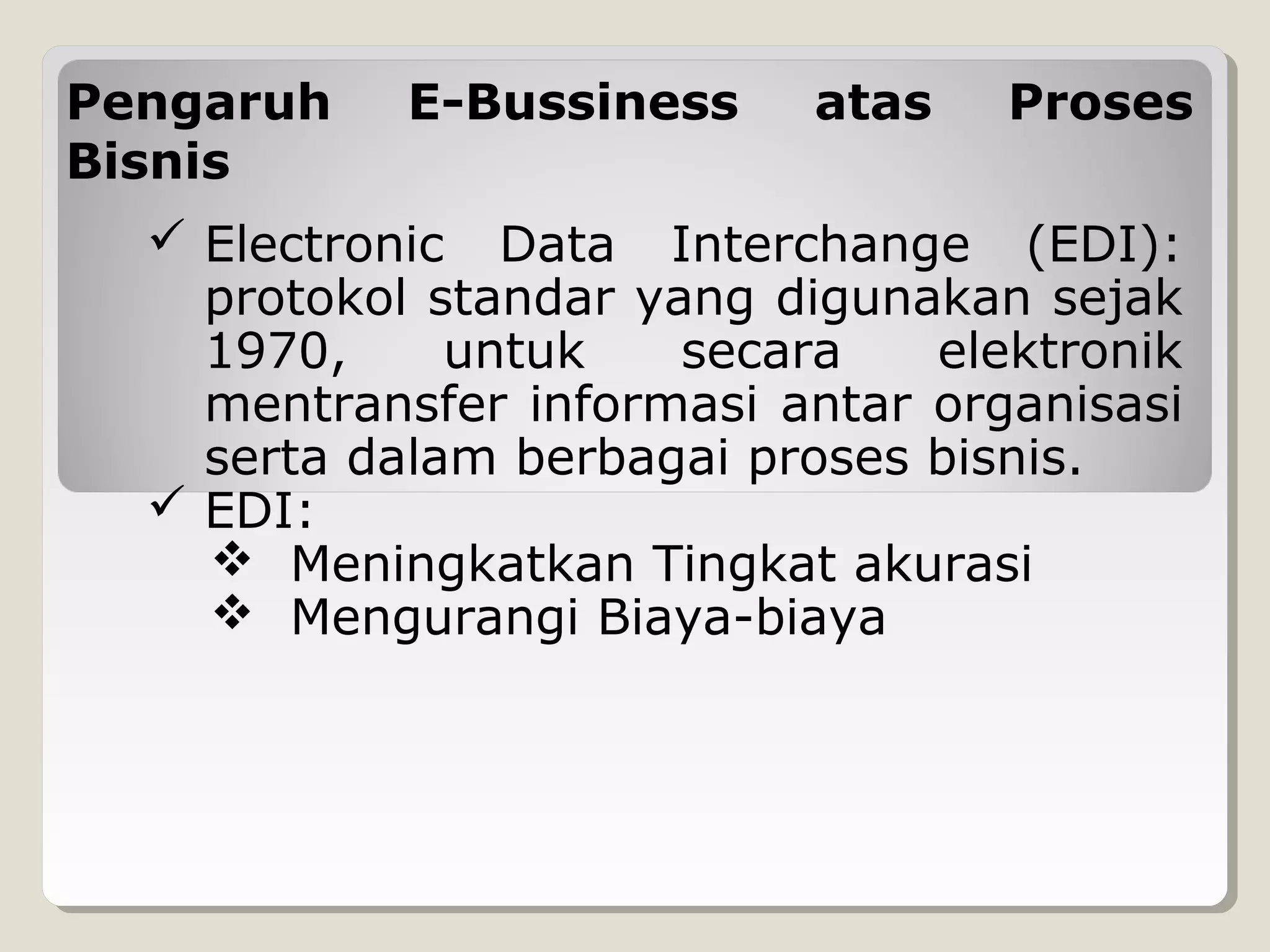 Pengaruh
Bisnis

E-Bussiness

atas

Proses

 Electronic Data Interchange (EDI):
protokol standar yang digunakan sejak
1970,
untuk
secara
elektronik
mentransfer informasi antar organisasi
serta dalam berbagai proses bisnis.
 EDI:
 Meningkatkan Tingkat akurasi
 Mengurangi Biaya-biaya

 