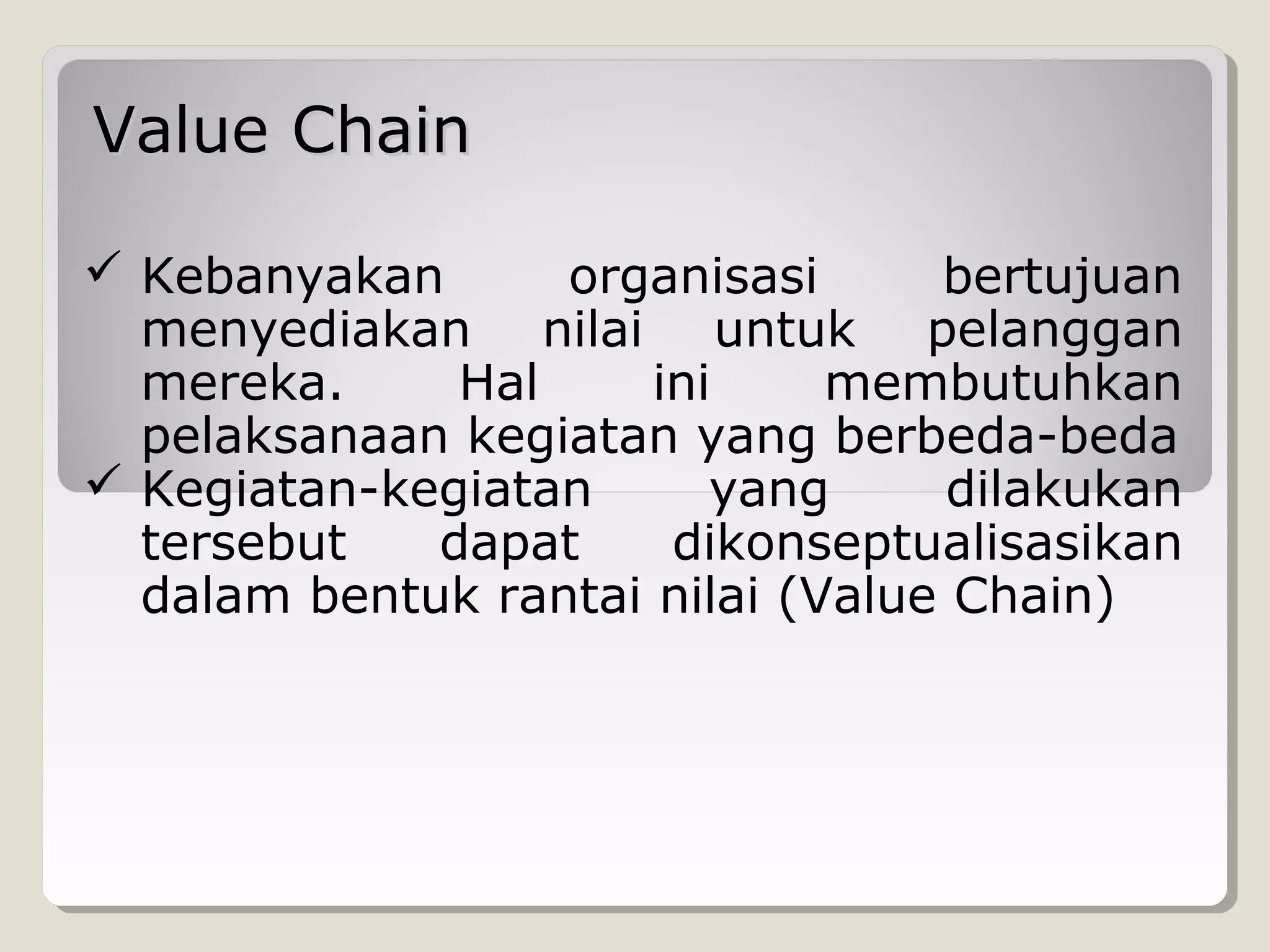 Value Chain
 Kebanyakan
organisasi
bertujuan
menyediakan nilai untuk pelanggan
mereka.
Hal
ini
membutuhkan
pelaksanaan kegiatan yang berbeda-beda
 Kegiatan-kegiatan
yang
dilakukan
tersebut
dapat
dikonseptualisasikan
dalam bentuk rantai nilai (Value Chain)

 