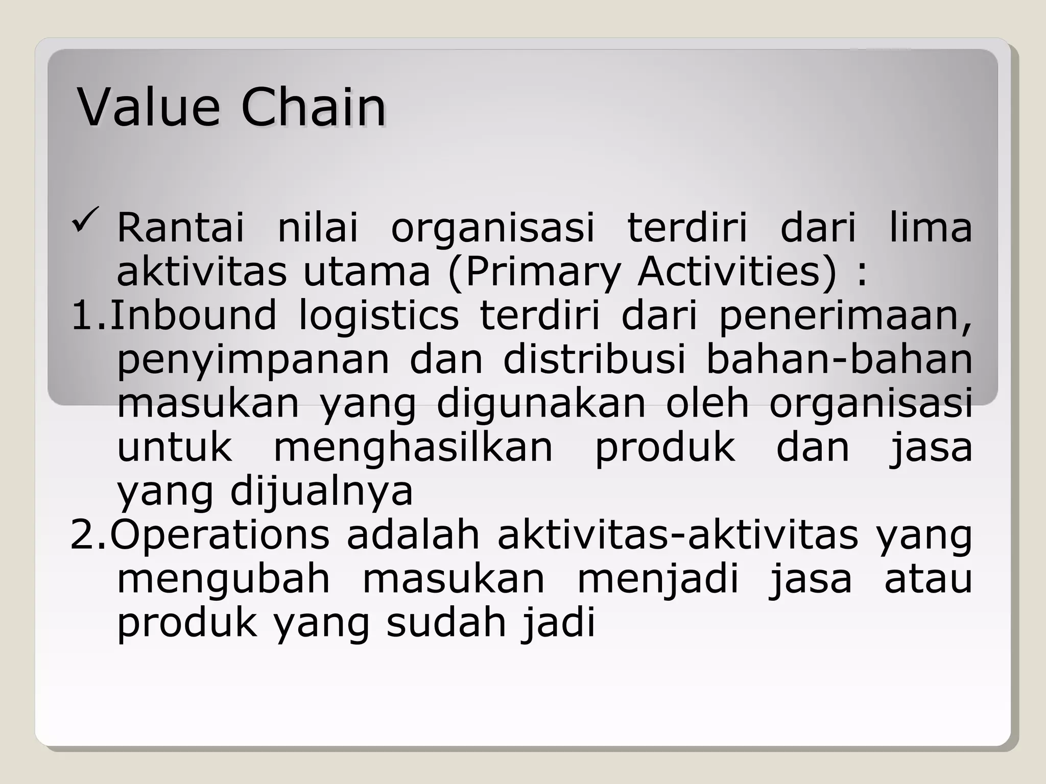 Value Chain
 Rantai nilai organisasi terdiri dari lima
aktivitas utama (Primary Activities) :
1.Inbound logistics terdiri dari penerimaan,
penyimpanan dan distribusi bahan-bahan
masukan yang digunakan oleh organisasi
untuk menghasilkan produk dan jasa
yang dijualnya
2.Operations adalah aktivitas-aktivitas yang
mengubah masukan menjadi jasa atau
produk yang sudah jadi

 