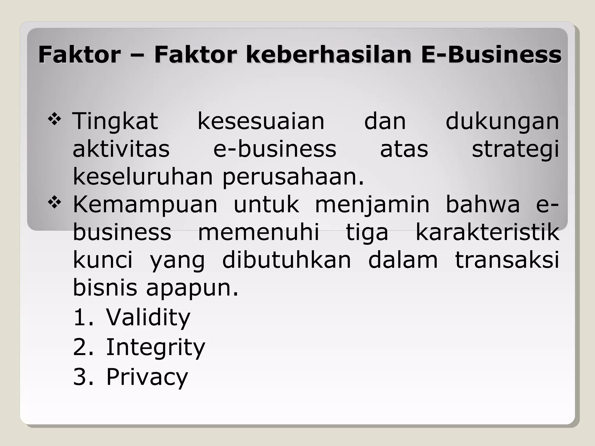 Faktor – Faktor keberhasilan E-Business




Tingkat
kesesuaian
dan
dukungan
aktivitas
e-business
atas
strategi
keseluruhan perusahaan.
Kemampuan untuk menjamin bahwa ebusiness memenuhi tiga karakteristik
kunci yang dibutuhkan dalam transaksi
bisnis apapun.
1. Validity
2. Integrity
3. Privacy

 