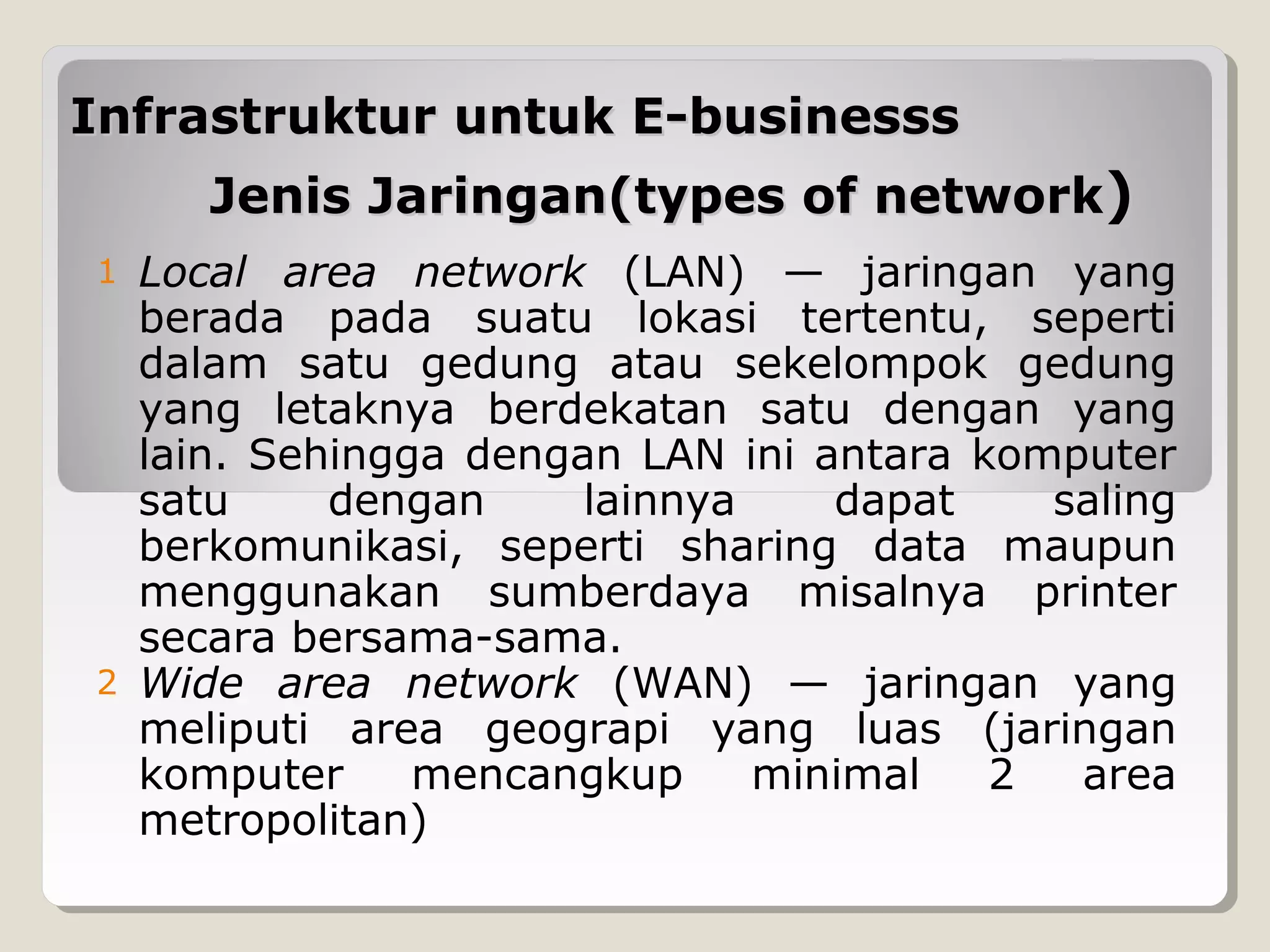 Infrastruktur untuk E-businesss
Jenis Jaringan(types of network)
1

2

Local area network (LAN) — jaringan yang
berada pada suatu lokasi tertentu, seperti
dalam satu gedung atau sekelompok gedung
yang letaknya berdekatan satu dengan yang
lain. Sehingga dengan LAN ini antara komputer
satu
dengan
lainnya
dapat
saling
berkomunikasi, seperti sharing data maupun
menggunakan sumberdaya misalnya printer
secara bersama-sama.
Wide area network (WAN) — jaringan yang
meliputi area geograpi yang luas (jaringan
komputer
mencangkup
minimal
2
area
metropolitan)

 