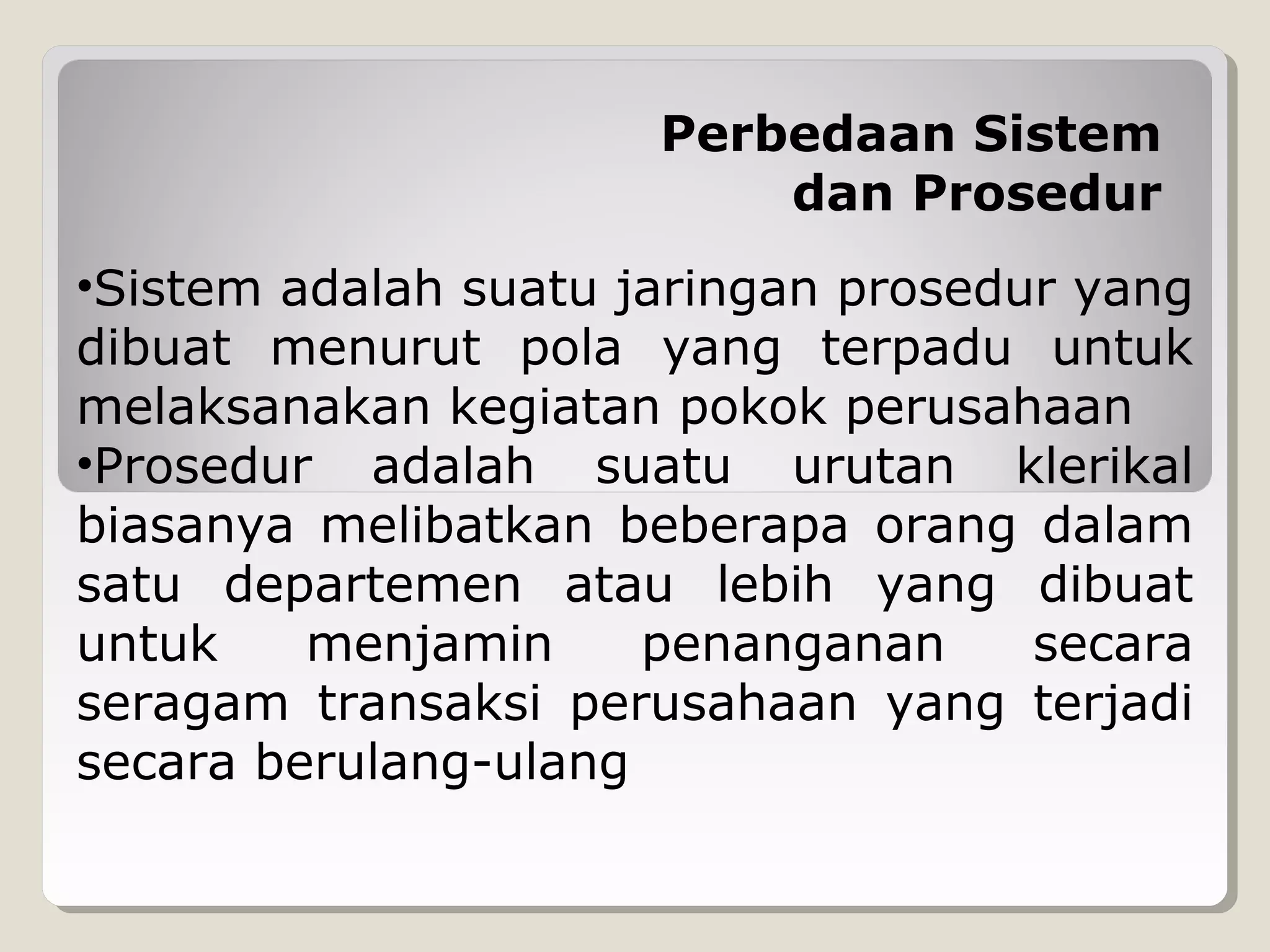 Perbedaan Sistem
dan Prosedur
•Sistem adalah suatu jaringan prosedur yang
dibuat menurut pola yang terpadu untuk
melaksanakan kegiatan pokok perusahaan
•Prosedur adalah suatu urutan klerikal
biasanya melibatkan beberapa orang dalam
satu departemen atau lebih yang dibuat
untuk
menjamin
penanganan
secara
seragam transaksi perusahaan yang terjadi
secara berulang-ulang

 