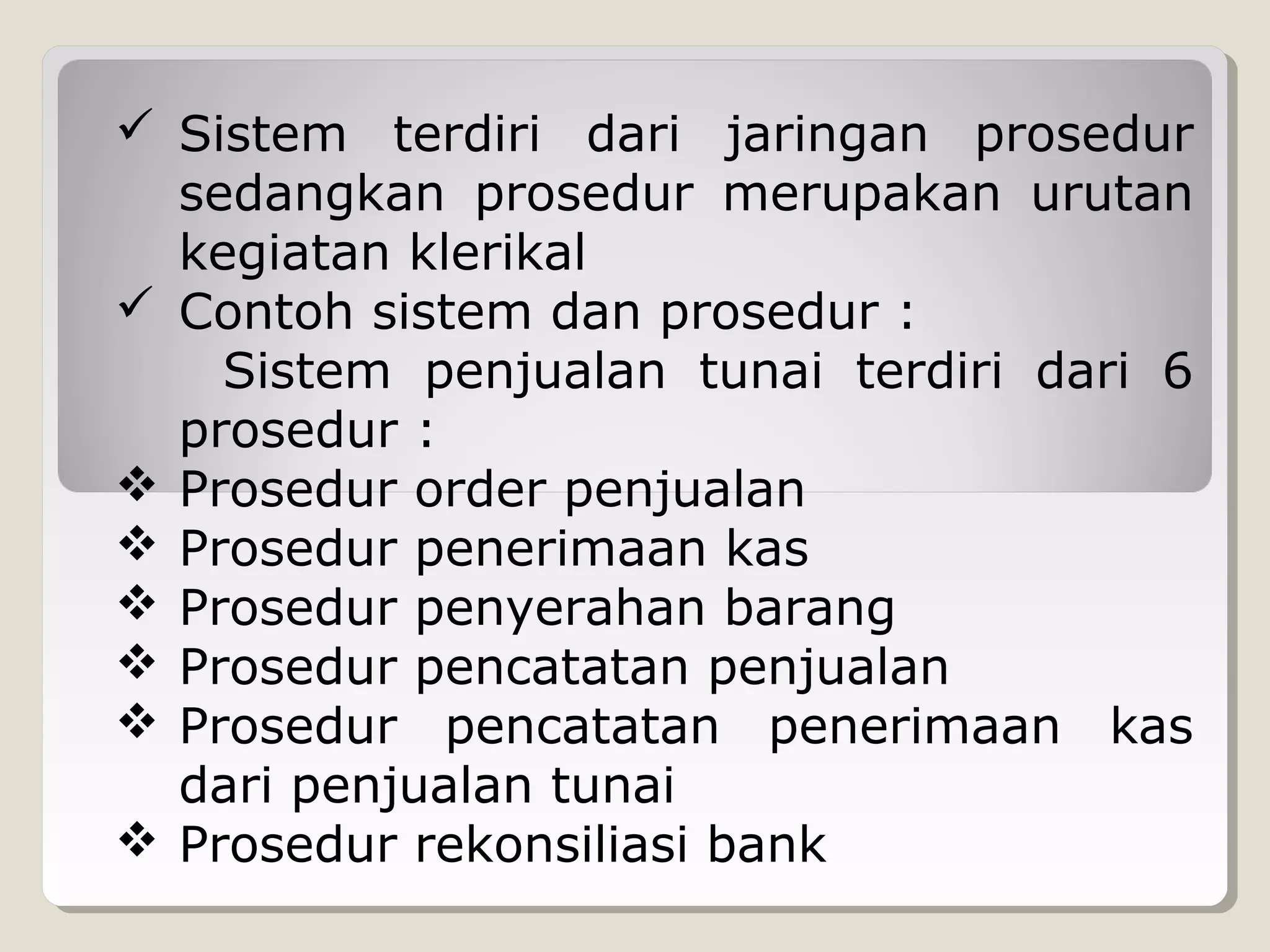  Sistem terdiri dari jaringan prosedur
sedangkan prosedur merupakan urutan
kegiatan klerikal
 Contoh sistem dan prosedur :
Sistem penjualan tunai terdiri dari 6
prosedur :
 Prosedur order penjualan
 Prosedur penerimaan kas
 Prosedur penyerahan barang
 Prosedur pencatatan penjualan
 Prosedur pencatatan penerimaan kas
dari penjualan tunai
 Prosedur rekonsiliasi bank

 