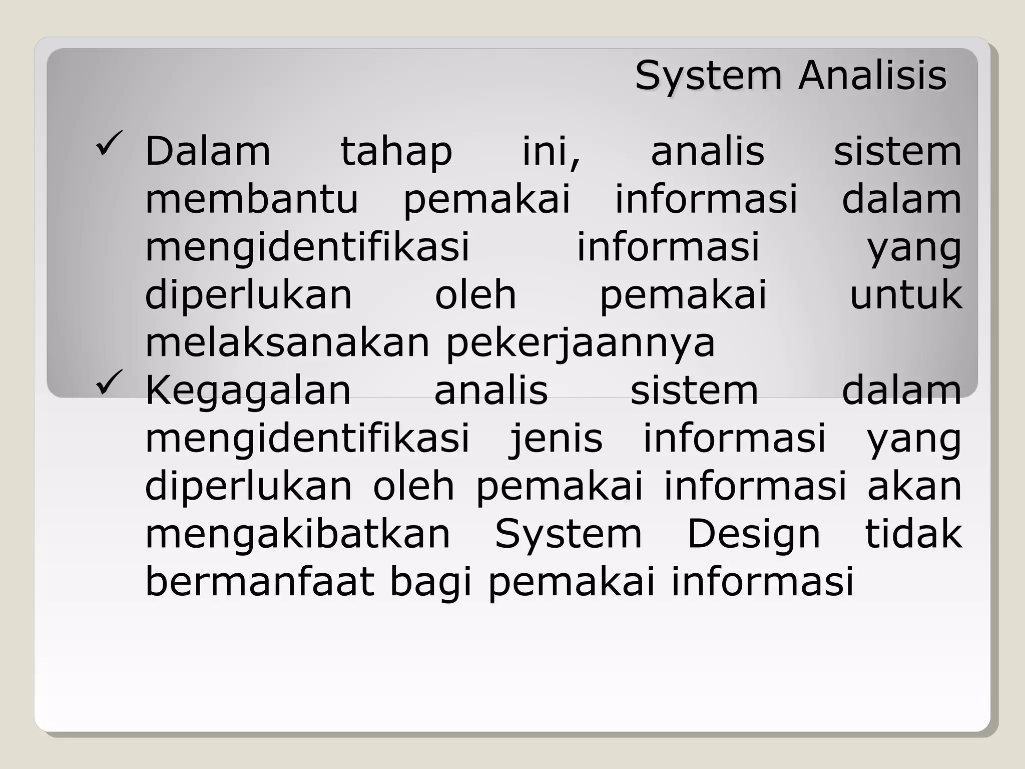 System Analisis
 Dalam
tahap
ini,
analis
sistem
membantu pemakai informasi dalam
mengidentifikasi
informasi
yang
diperlukan
oleh
pemakai
untuk
melaksanakan pekerjaannya
 Kegagalan
analis
sistem
dalam
mengidentifikasi jenis informasi yang
diperlukan oleh pemakai informasi akan
mengakibatkan System Design tidak
bermanfaat bagi pemakai informasi

 