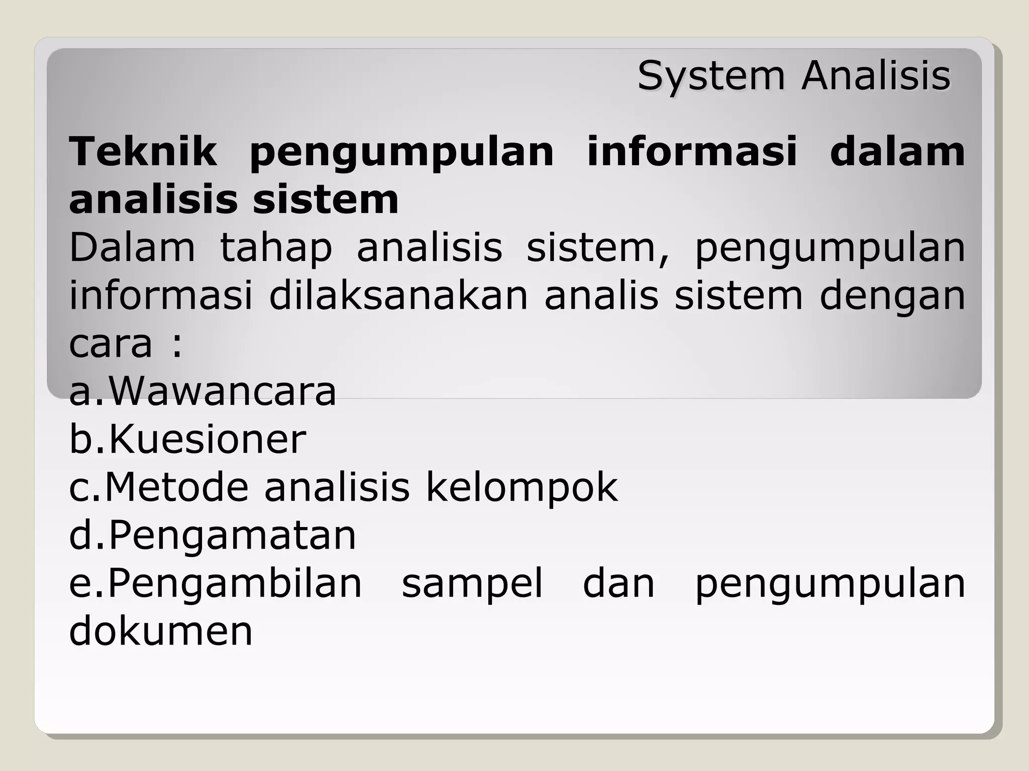 System Analisis
Teknik pengumpulan informasi dalam
analisis sistem
Dalam tahap analisis sistem, pengumpulan
informasi dilaksanakan analis sistem dengan
cara :
a.Wawancara
b.Kuesioner
c.Metode analisis kelompok
d.Pengamatan
e.Pengambilan sampel dan pengumpulan
dokumen

 