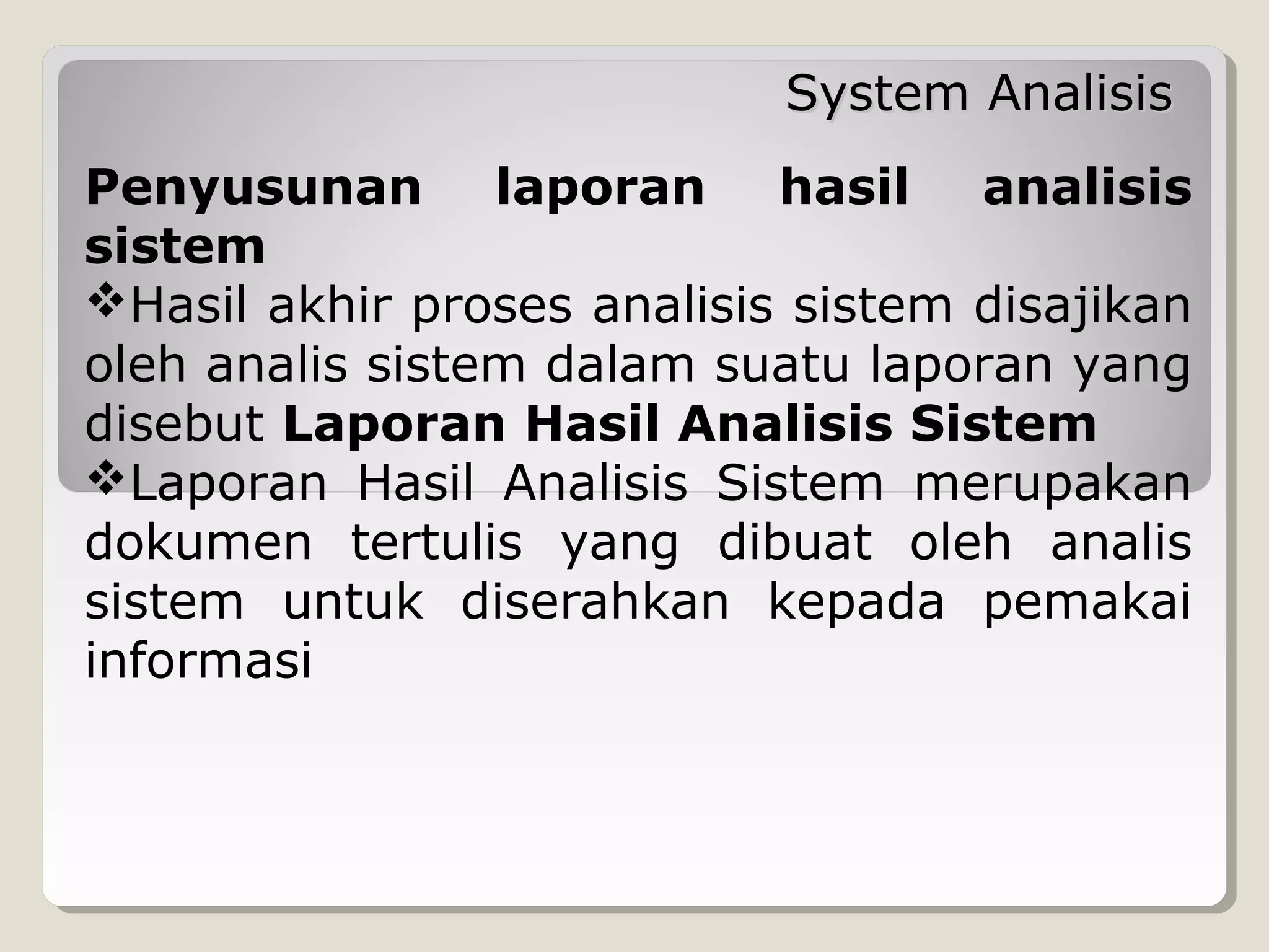 System Analisis
Penyusunan laporan hasil analisis
sistem
Hasil akhir proses analisis sistem disajikan
oleh analis sistem dalam suatu laporan yang
disebut Laporan Hasil Analisis Sistem
Laporan Hasil Analisis Sistem merupakan
dokumen tertulis yang dibuat oleh analis
sistem untuk diserahkan kepada pemakai
informasi

 