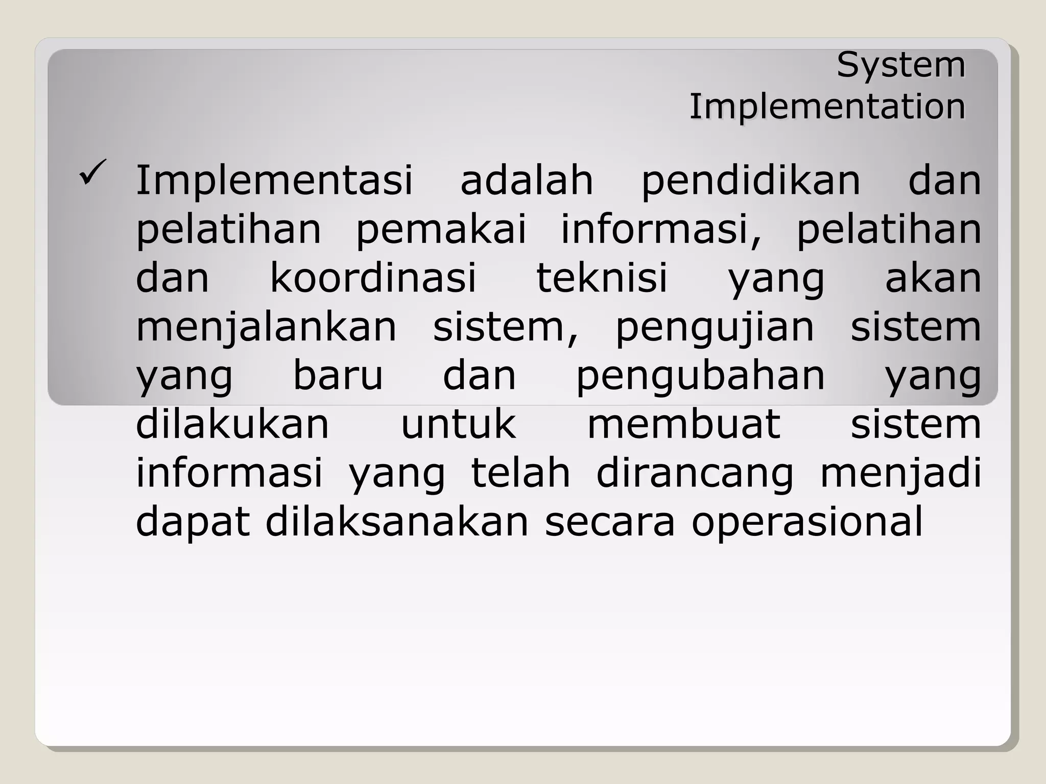 System
Implementation

 Implementasi adalah pendidikan dan
pelatihan pemakai informasi, pelatihan
dan koordinasi teknisi yang akan
menjalankan sistem, pengujian sistem
yang baru dan pengubahan yang
dilakukan
untuk
membuat
sistem
informasi yang telah dirancang menjadi
dapat dilaksanakan secara operasional

 