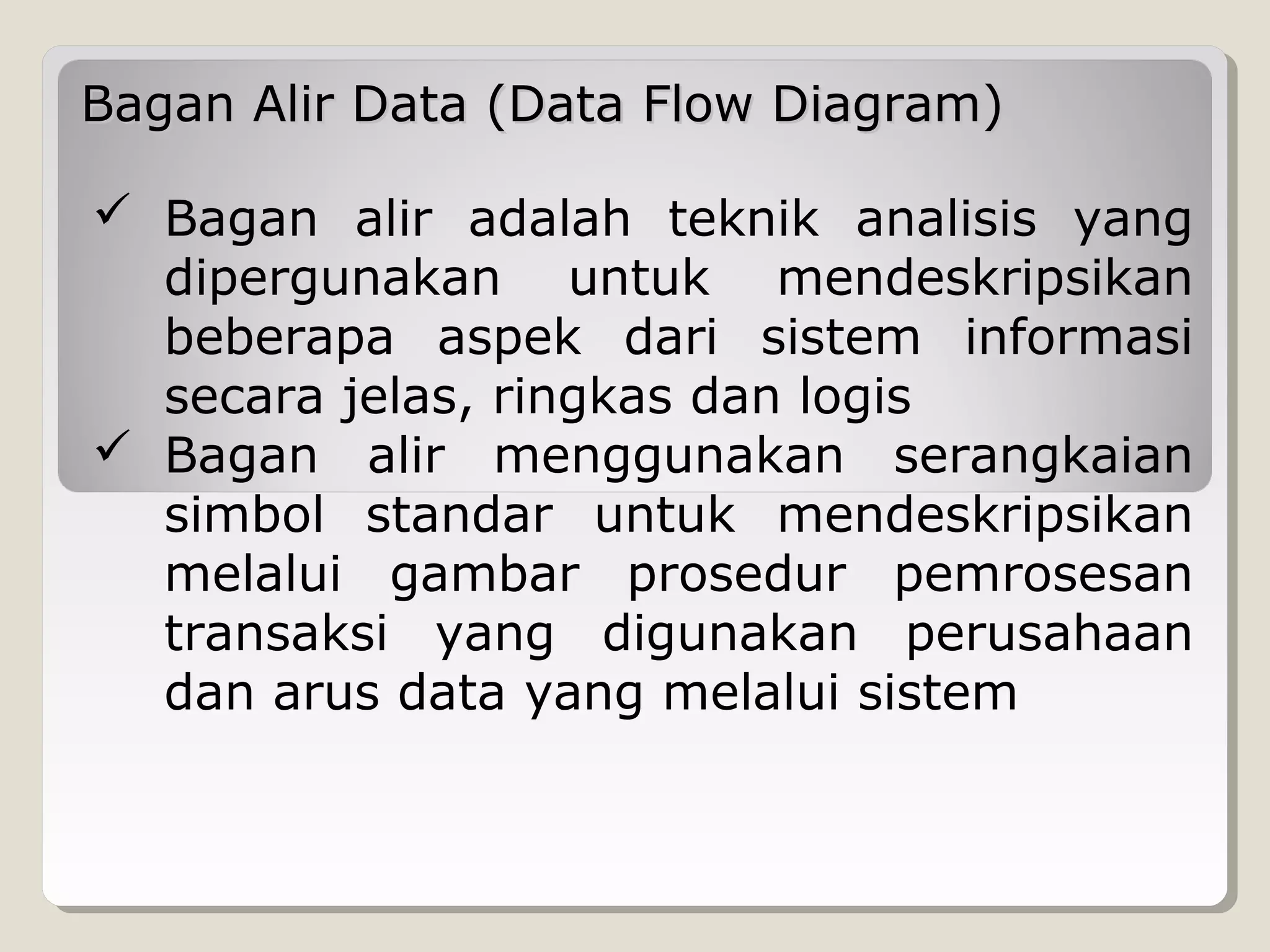 Bagan Alir Data (Data Flow Diagram)
 Bagan alir adalah teknik analisis yang
dipergunakan untuk mendeskripsikan
beberapa aspek dari sistem informasi
secara jelas, ringkas dan logis
 Bagan alir menggunakan serangkaian
simbol standar untuk mendeskripsikan
melalui gambar prosedur pemrosesan
transaksi yang digunakan perusahaan
dan arus data yang melalui sistem

 