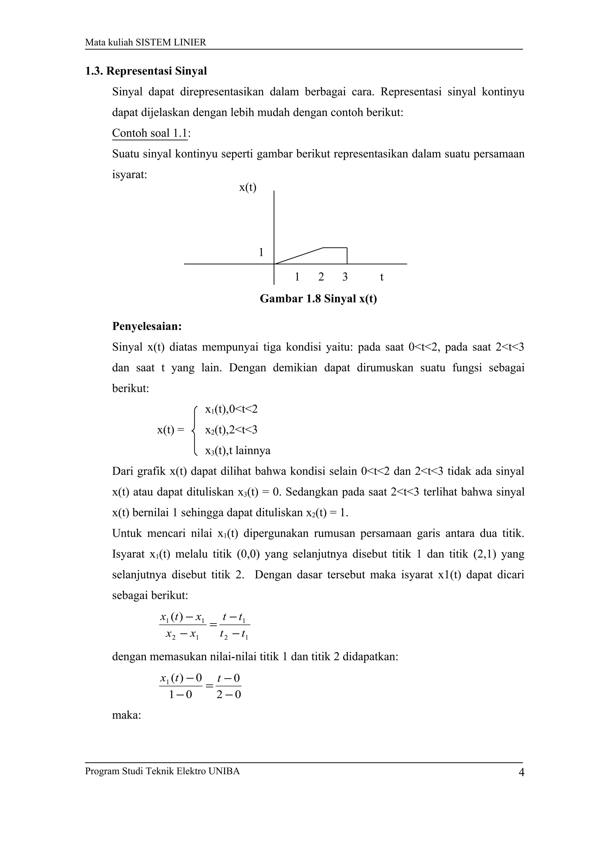 Mata kuliah SISTEM LINIER
1.3. Representasi Sinyal
Sinyal dapat direpresentasikan dalam berbagai cara. Representasi sinyal kontinyu
dapat dijelaskan dengan lebih mudah dengan contoh berikut:
Contoh soal 1.1:
Suatu sinyal kontinyu seperti gambar berikut representasikan dalam suatu persamaan
isyarat:
Gambar 1.8 Sinyal x(t)
Penyelesaian:
Sinyal x(t) diatas mempunyai tiga kondisi yaitu: pada saat 0<t<2, pada saat 2<t<3
dan saat t yang lain. Dengan demikian dapat dirumuskan suatu fungsi sebagai
berikut:
x1(t),0<t<2
x(t) = x2(t),2<t<3
x3(t),t lainnya
Dari grafik x(t) dapat dilihat bahwa kondisi selain 0<t<2 dan 2<t<3 tidak ada sinyal
x(t) atau dapat dituliskan x3(t) = 0. Sedangkan pada saat 2<t<3 terlihat bahwa sinyal
x(t) bernilai 1 sehingga dapat dituliskan x2(t) = 1.
Untuk mencari nilai x1(t) dipergunakan rumusan persamaan garis antara dua titik.
Isyarat x1(t) melalu titik (0,0) yang selanjutnya disebut titik 1 dan titik (2,1) yang
selanjutnya disebut titik 2. Dengan dasar tersebut maka isyarat x1(t) dapat dicari
sebagai berikut:
12
1
12
11 )(
tt
tt
xx
xtx
−
−
=
−
−
dengan memasukan nilai-nilai titik 1 dan titik 2 didapatkan:
02
0
01
0)(1
−
−
=
−
− ttx
maka:
Program Studi Teknik Elektro UNIBA
x(t)
t
1
21 3
4
 