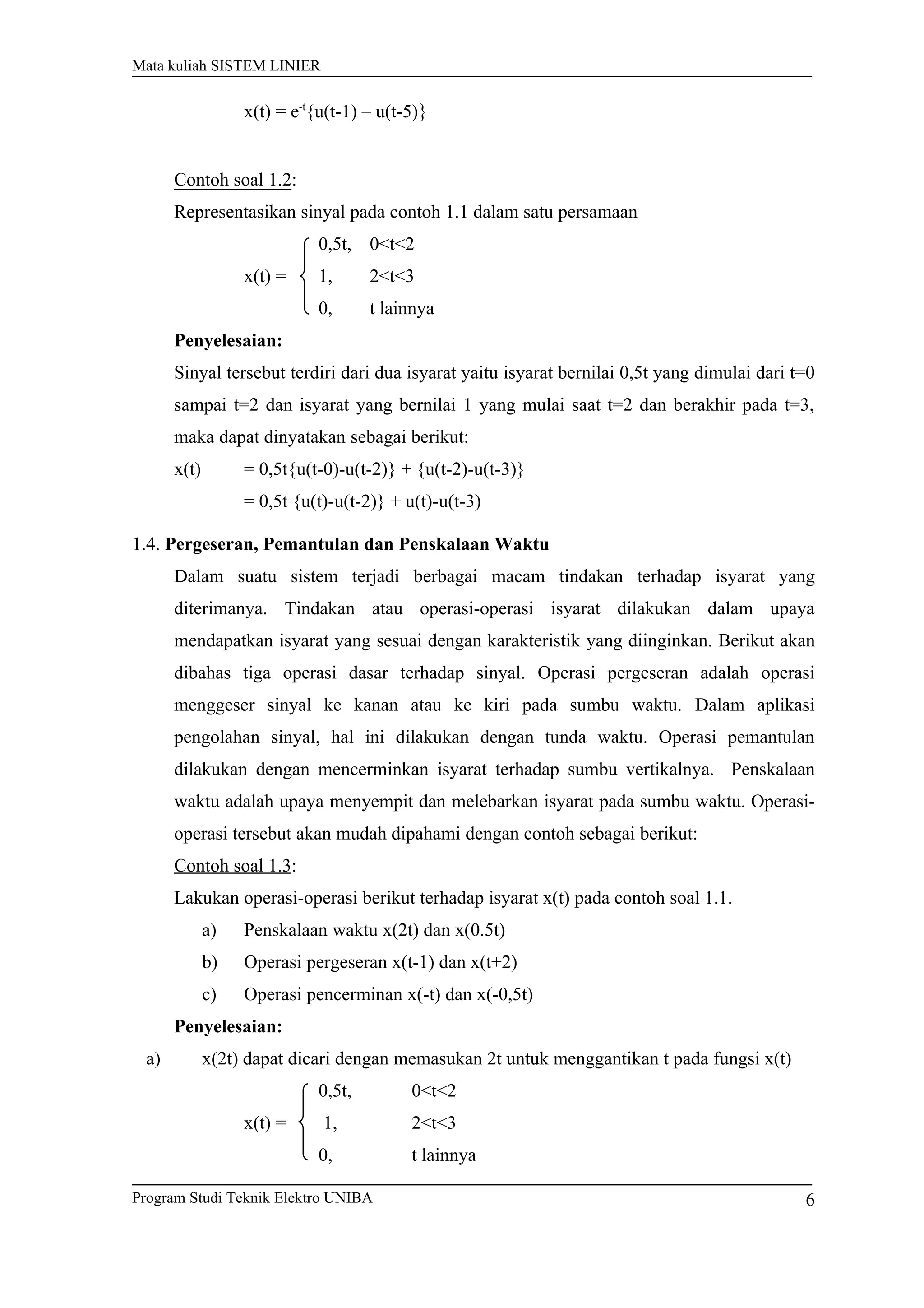 Mata kuliah SISTEM LINIER
x(t) = e-t
{u(t-1) – u(t-5)}
Contoh soal 1.2:
Representasikan sinyal pada contoh 1.1 dalam satu persamaan
0,5t, 0<t<2
x(t) = 1, 2<t<3
0, t lainnya
Penyelesaian:
Sinyal tersebut terdiri dari dua isyarat yaitu isyarat bernilai 0,5t yang dimulai dari t=0
sampai t=2 dan isyarat yang bernilai 1 yang mulai saat t=2 dan berakhir pada t=3,
maka dapat dinyatakan sebagai berikut:
x(t) = 0,5t{u(t-0)-u(t-2)} + {u(t-2)-u(t-3)}
= 0,5t {u(t)-u(t-2)} + u(t)-u(t-3)
1.4. Pergeseran, Pemantulan dan Penskalaan Waktu
Dalam suatu sistem terjadi berbagai macam tindakan terhadap isyarat yang
diterimanya. Tindakan atau operasi-operasi isyarat dilakukan dalam upaya
mendapatkan isyarat yang sesuai dengan karakteristik yang diinginkan. Berikut akan
dibahas tiga operasi dasar terhadap sinyal. Operasi pergeseran adalah operasi
menggeser sinyal ke kanan atau ke kiri pada sumbu waktu. Dalam aplikasi
pengolahan sinyal, hal ini dilakukan dengan tunda waktu. Operasi pemantulan
dilakukan dengan mencerminkan isyarat terhadap sumbu vertikalnya. Penskalaan
waktu adalah upaya menyempit dan melebarkan isyarat pada sumbu waktu. Operasi-
operasi tersebut akan mudah dipahami dengan contoh sebagai berikut:
Contoh soal 1.3:
Lakukan operasi-operasi berikut terhadap isyarat x(t) pada contoh soal 1.1.
a) Penskalaan waktu x(2t) dan x(0.5t)
b) Operasi pergeseran x(t-1) dan x(t+2)
c) Operasi pencerminan x(-t) dan x(-0,5t)
Penyelesaian:
a) x(2t) dapat dicari dengan memasukan 2t untuk menggantikan t pada fungsi x(t)
0,5t, 0<t<2
x(t) = 1, 2<t<3
0, t lainnya
Program Studi Teknik Elektro UNIBA 6
 